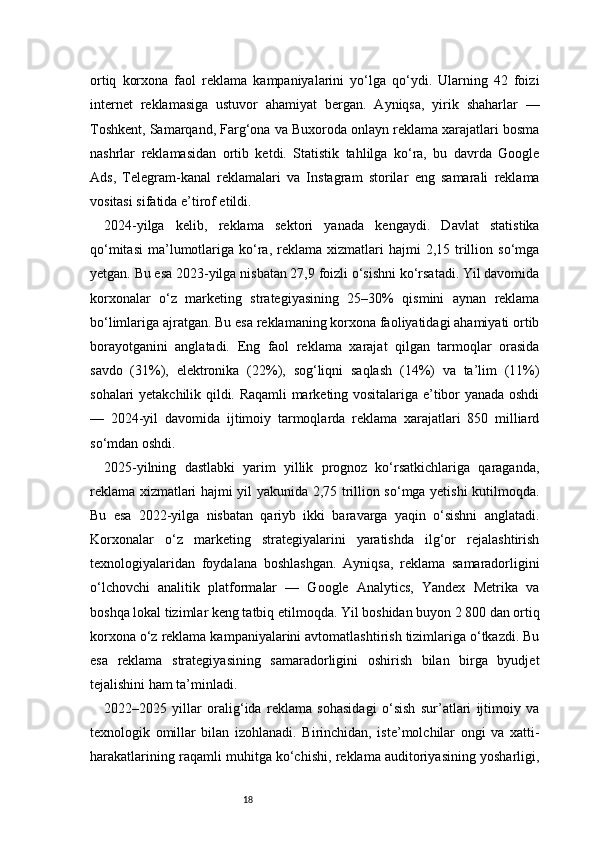 18ortiq   korxona   faol   reklama   kampaniyalarini   yo‘lga   qo‘ydi.   Ularning   42   foizi
internet   reklamasiga   ustuvor   ahamiyat   bergan.   Ayniqsa,   yirik   shaharlar   —
Toshkent, Samarqand, Farg‘ona va Buxoroda onlayn reklama xarajatlari bosma
nashrlar   reklamasidan   ortib   ketdi.   Statistik   tahlilga   ko‘ra,   bu   davrda   Google
Ads,   Telegram-kanal   reklamalari   va   Instagram   storilar   eng   samarali   reklama
vositasi sifatida e’tirof etildi.
2024-yilga   kelib,   reklama   sektori   yanada   kengaydi.   Davlat   statistika
qo‘mitasi   ma’lumotlariga  ko‘ra,  reklama  xizmatlari   hajmi   2,15  trillion  so‘mga
yetgan. Bu esa 2023-yilga nisbatan 27,9 foizli o‘sishni ko‘rsatadi. Yil davomida
korxonalar   o‘z   marketing   strategiyasining   25–30%   qismini   aynan   reklama
bo‘limlariga ajratgan. Bu esa reklamaning korxona faoliyatidagi ahamiyati ortib
borayotganini   anglatadi.   Eng   faol   reklama   xarajat   qilgan   tarmoqlar   orasida
savdo   (31%),   elektronika   (22%),   sog‘liqni   saqlash   (14%)   va   ta’lim   (11%)
sohalari yetakchilik qildi. Raqamli marketing vositalariga e’tibor yanada oshdi
—   2024-yil   davomida   ijtimoiy   tarmoqlarda   reklama   xarajatlari   850   milliard
so‘mdan oshdi.
2025-yilning   dastlabki   yarim   yillik   prognoz   ko‘rsatkichlariga   qaraganda,
reklama xizmatlari hajmi yil yakunida 2,75 trillion so‘mga yetishi kutilmoqda.
Bu   esa   2022-yilga   nisbatan   qariyb   ikki   baravarga   yaqin   o‘sishni   anglatadi.
Korxonalar   o‘z   marketing   strategiyalarini   yaratishda   ilg‘or   rejalashtirish
texnologiyalaridan   foydalana   boshlashgan.   Ayniqsa,   reklama   samaradorligini
o‘lchovchi   analitik   platformalar   —   Google   Analytics,   Yandex   Metrika   va
boshqa lokal tizimlar keng tatbiq etilmoqda. Yil boshidan buyon 2 800 dan ortiq
korxona o‘z reklama kampaniyalarini avtomatlashtirish tizimlariga o‘tkazdi. Bu
esa   reklama   strategiyasining   samaradorligini   oshirish   bilan   birga   byudjet
tejalishini ham ta’minladi.
2022–2025   yillar   oralig‘ida   reklama   sohasidagi   o‘sish   sur’atlari   ijtimoiy   va
texnologik   omillar   bilan   izohlanadi.   Birinchidan,   iste’molchilar   ongi   va   xatti-
harakatlarining raqamli muhitga ko‘chishi, reklama auditoriyasining yosharligi, 