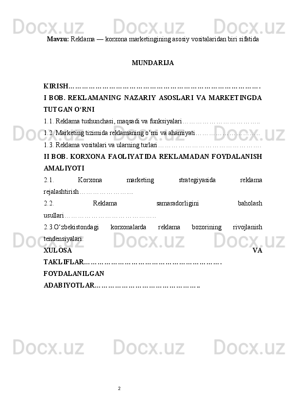 2Mavzu :  Reklama — korxona marketingining asosiy vositalaridan biri sifatida
MUNDARIJA
KIRISH ………………………………………………………………………….
I   BOB.   REKLAMANING   NAZARIY   ASOSLARI   VA   MARKETINGDA
TUTGAN O‘RNI
1.1. Reklama tushunchasi, maqsadi va funksiyalari ……………………………..
1.2. Marketing tizimida reklamaning o‘rni va ahamiyati ………………………..
1.3. Reklama vositalari va ularning turlari ……………………………………….
II   BOB.   KORXONA   FAOLIYATIDA   REKLAMADAN   FOYDALANISH
AMALIYOTI
2.1.   Korxona   marketing   strategiyasida   reklama
rejalashtirish …………………....
2.2.   Reklama   samaradorligini   baholash
usullari …………………………………..
2.3.O‘zbekistondagi   korxonalarda   reklama   bozorining   rivojlanish
tendensiyalari .
XULOSA   VA
TAKLIFLAR …………………………………………………….
FOYDALANILGAN 
ADABIYOTLAR……………………………………….. 