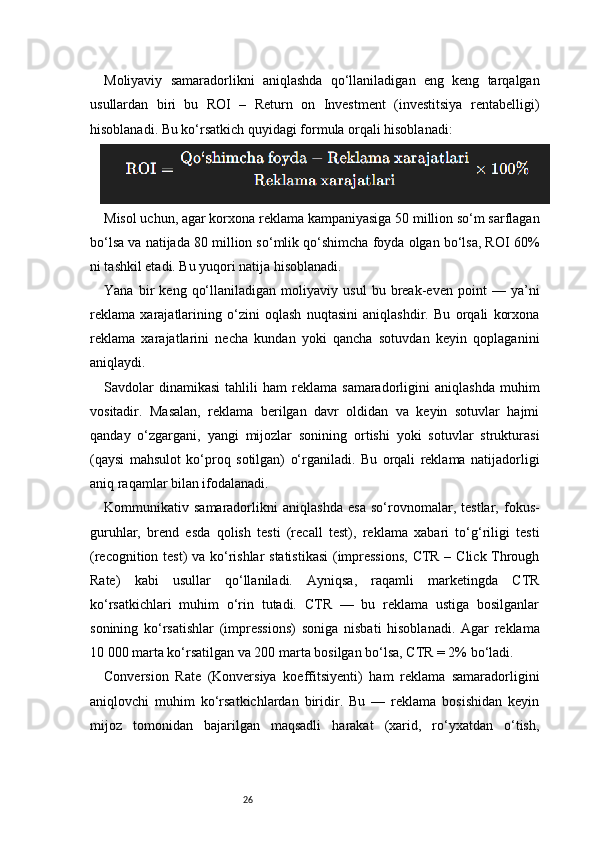 26Moliyaviy   samaradorlikni   aniqlashda   qo‘llaniladigan   eng   keng   tarqalgan
usullardan   biri   bu   ROI   –   Return   on   Investment   (investitsiya   rentabelligi)
hisoblanadi. Bu ko‘rsatkich quyidagi formula orqali hisoblanadi:
Misol uchun, agar korxona reklama kampaniyasiga 50 million so‘m sarflagan
bo‘lsa va natijada 80 million so‘mlik qo‘shimcha foyda olgan bo‘lsa, ROI 60%
ni tashkil etadi. Bu yuqori natija hisoblanadi.
Yana   bir   keng   qo‘llaniladigan   moliyaviy   usul   bu   break-even   point   —   ya’ni
reklama   xarajatlarining   o‘zini   oqlash   nuqtasini   aniqlashdir.   Bu   orqali   korxona
reklama   xarajatlarini   necha   kundan   yoki   qancha   sotuvdan   keyin   qoplaganini
aniqlaydi.
Savdolar   dinamikasi   tahlili   ham   reklama   samaradorligini   aniqlashda   muhim
vositadir.   Masalan,   reklama   berilgan   davr   oldidan   va   keyin   sotuvlar   hajmi
qanday   o‘zgargani,   yangi   mijozlar   sonining   ortishi   yoki   sotuvlar   strukturasi
(qaysi   mahsulot   ko‘proq   sotilgan)   o‘rganiladi.   Bu   orqali   reklama   natijadorligi
aniq raqamlar bilan ifodalanadi.
Kommunikativ   samaradorlikni   aniqlashda   esa   so‘rovnomalar,   testlar,   fokus-
guruhlar,   brend   esda   qolish   testi   (recall   test),   reklama   xabari   to‘g‘riligi   testi
(recognition test) va ko‘rishlar statistikasi  (impressions,  CTR – Click Through
Rate)   kabi   usullar   qo‘llaniladi.   Ayniqsa,   raqamli   marketingda   CTR
ko‘rsatkichlari   muhim   o‘rin   tutadi.   CTR   —   bu   reklama   ustiga   bosilganlar
sonining   ko‘rsatishlar   (impressions)   soniga   nisbati   hisoblanadi.   Agar   reklama
10 000 marta ko‘rsatilgan va 200 marta bosilgan bo‘lsa, CTR = 2% bo‘ladi.
Conversion   Rate   (Konversiya   koeffitsiyenti)   ham   reklama   samaradorligini
aniqlovchi   muhim   ko‘rsatkichlardan   biridir.   Bu   —   reklama   bosishidan   keyin
mijoz   tomonidan   bajarilgan   maqsadli   harakat   (xarid,   ro‘yxatdan   o‘tish, 