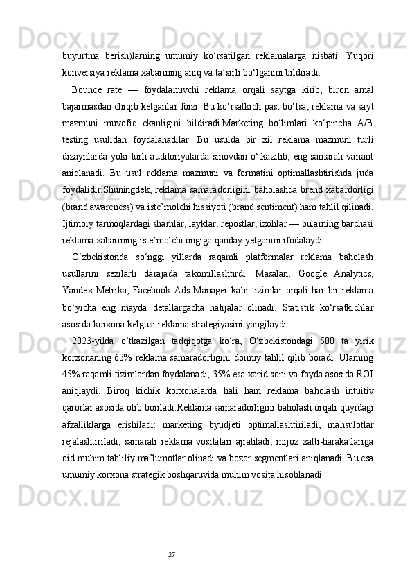 27buyurtma   berish)larning   umumiy   ko‘rsatilgan   reklamalarga   nisbati.   Yuqori
konversiya reklama xabarining aniq va ta’sirli bo‘lganini bildiradi.
Bounce   rate   —   foydalanuvchi   reklama   orqali   saytga   kirib,   biron   amal
bajarmasdan chiqib ketganlar foizi. Bu ko‘rsatkich past bo‘lsa, reklama va sayt
mazmuni   muvofiq   ekanligini   bildiradi.Marketing   bo‘limlari   ko‘pincha   A/B
testing   usulidan   foydalanadilar.   Bu   usulda   bir   xil   reklama   mazmuni   turli
dizaynlarda yoki turli auditoriyalarda sinovdan o‘tkazilib, eng samarali variant
aniqlanadi.   Bu   usul   reklama   mazmuni   va   formatini   optimallashtirishda   juda
foydalidir.Shuningdek, reklama  samaradorligini  baholashda  brend xabardorligi
(brand awareness) va iste’molchi hissiyoti (brand sentiment) ham tahlil qilinadi.
Ijtimoiy tarmoqlardagi sharhlar, layklar, repostlar, izohlar — bularning barchasi
reklama xabarining iste’molchi ongiga qanday yetganini ifodalaydi.
O‘zbekistonda   so‘nggi   yillarda   raqamli   platformalar   reklama   baholash
usullarini   sezilarli   darajada   takomillashtirdi.   Masalan,   Google   Analytics,
Yandex   Metrika,   Facebook   Ads   Manager   kabi   tizimlar   orqali   har   bir   reklama
bo‘yicha   eng   mayda   detallargacha   natijalar   olinadi.   Statistik   ko‘rsatkichlar
asosida korxona kelgusi reklama strategiyasini yangilaydi.
2023-yilda   o‘tkazilgan   tadqiqotga   ko‘ra,   O‘zbekistondagi   500   ta   yirik
korxonaning 63% reklama samaradorligini doimiy tahlil qilib boradi. Ularning
45% raqamli tizimlardan foydalanadi, 35% esa xarid soni va foyda asosida ROI
aniqlaydi.   Biroq   kichik   korxonalarda   hali   ham   reklama   baholash   intuitiv
qarorlar asosida olib boriladi.Reklama samaradorligini baholash orqali quyidagi
afzalliklarga   erishiladi:   marketing   byudjeti   optimallashtiriladi,   mahsulotlar
rejalashtiriladi,   samarali   reklama   vositalari   ajratiladi,   mijoz   xatti-harakatlariga
oid muhim tahliliy ma’lumotlar olinadi va bozor segmentlari aniqlanadi. Bu esa
umumiy korxona strategik boshqaruvida muhim vosita hisoblanadi. 