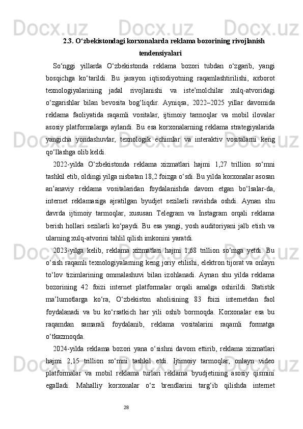 282.3. O‘zbekistondagi korxonalarda reklama bozorining rivojlanish
tendensiyalari
So‘nggi   yillarda   O‘zbekistonda   reklama   bozori   tubdan   o‘zgarib,   yangi
bosqichga   ko‘tarildi.   Bu   jarayon   iqtisodiyotning   raqamlashtirilishi,   axborot
texnologiyalarining   jadal   rivojlanishi   va   iste’molchilar   xulq-atvoridagi
o‘zgarishlar   bilan   bevosita   bog‘liqdir.   Ayniqsa,   2022–2025   yillar   davomida
reklama   faoliyatida   raqamli   vositalar,   ijtimoiy   tarmoqlar   va   mobil   ilovalar
asosiy   platformalarga   aylandi.   Bu   esa   korxonalarning   reklama   strategiyalarida
yangicha   yondashuvlar,   texnologik   echimlar   va   interaktiv   vositalarni   keng
qo‘llashga olib keldi.
2022-yilda   O‘zbekistonda   reklama   xizmatlari   hajmi   1,27   trillion   so‘mni
tashkil etib, oldingi yilga nisbatan 18,2 foizga o‘sdi. Bu yilda korxonalar asosan
an’anaviy   reklama   vositalaridan   foydalanishda   davom   etgan   bo‘lsalar-da,
internet   reklamasiga   ajratilgan   byudjet   sezilarli   ravishda   oshdi.   Aynan   shu
davrda   ijtimoiy   tarmoqlar,   xususan   Telegram   va   Instagram   orqali   reklama
berish   hollari   sezilarli   ko‘paydi.   Bu   esa   yangi,   yosh   auditoriyani   jalb   etish   va
ularning xulq-atvorini tahlil qilish imkonini yaratdi.
2023-yilga   kelib,   reklama   xizmatlari   hajmi   1,68   trillion   so‘mga   yetdi.   Bu
o‘sish raqamli texnologiyalarning keng joriy etilishi, elektron tijorat va onlayn
to‘lov   tizimlarining   ommalashuvi   bilan   izohlanadi.   Aynan   shu   yilda   reklama
bozorining   42   foizi   internet   platformalar   orqali   amalga   oshirildi.   Statistik
ma’lumotlarga   ko‘ra,   O‘zbekiston   aholisining   83   foizi   internetdan   faol
foydalanadi   va   bu   ko‘rsatkich   har   yili   oshib   bormoqda.   Korxonalar   esa   bu
raqamdan   samarali   foydalanib,   reklama   vositalarini   raqamli   formatga
o‘tkazmoqda.
2024-yilda   reklama   bozori   yana   o‘sishni   davom   ettirib,   reklama   xizmatlari
hajmi   2,15   trillion   so‘mni   tashkil   etdi.   Ijtimoiy   tarmoqlar,   onlayn   video
platformalar   va   mobil   reklama   turlari   reklama   byudjetining   asosiy   qismini
egalladi.   Mahalliy   korxonalar   o‘z   brendlarini   targ‘ib   qilishda   internet 