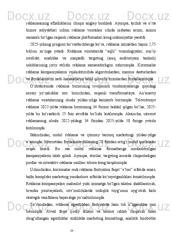 29reklamasining   afzalliklarini   chuqur   anglay   boshladi.   Ayniqsa,   kichik   va   o‘rta
biznes   subyektlari   uchun   reklama   vositalari   ichida   nisbatan   arzon,   ammo
samarali bo‘lgan raqamli reklama platformalari keng imkoniyatlar yaratdi.
2025-yilning prognoz ko‘rsatkichlariga ko‘ra, reklama xizmatlari hajmi 2,75
trillion   so‘mga   yetadi.   Reklama   vositalarida   “aqlli”   texnologiyalar,   sun’iy
intellekt,   analitika   va   maqsadli   targeting   (aniq   auditoriyani   tanlash)
uslublarining   joriy   etilishi   reklama   samaradorligini   oshirmoqda.   Korxonalar
reklama   kampaniyalarini   rejalashtirishda   algoritmlardan,   maxsus   dasturlardan
va foydalanuvchi xatti-harakatlarini tahlil qiluvchi tizimlardan foydalanmoqda.
O‘zbekistonda   reklama   bozorining   rivojlanish   tendensiyalariga   quyidagi
asosiy   yo‘nalishlar   xos:   birinchidan,   raqamli   transformatsiya.   An’anaviy
reklama   vositalarining   ulushi   yildan-yilga   kamayib   bormoqda.   Televideniye
reklama   2022-yilda  reklama  bozorining  34  foizini  tashkil   qilgan  bo‘lsa,   2025-
yilda   bu   ko‘rsatkich   25   foiz   atrofida   bo‘lishi   kutilmoqda.   Aksincha,   internet
reklamaning   ulushi   2022-yildagi   34   foizdan   2025-yilda   58   foizga   yetishi
kutilmoqda.
Ikkinchidan,   mobil   reklama   va   ijtimoiy   tarmoq   marketingi   yildan-yilga
o‘smoqda. Internetdan foydalanuvchilarning 70 foizdan ortig‘i mobil qurilmalar
orqali   kiradi.   Bu   esa   mobil   reklama   formatlariga   moslashtirilgan
kampaniyalarni   talab   qiladi.   Ayniqsa,   storilar,   targeting   asosida   chiqariladigan
postlar va interaktiv reklama usullari tobora keng tarqalmoqda.
Uchinchidan, korxonalar endi reklama faoliyatini faqat “e’lon” sifatida emas,
balki kompleks marketing yondashuvi sifatida ko‘rayotganliklari kuzatilmoqda.
Reklama kompaniyalari mahsulot yoki xizmatga bo‘lgan talabni shakllantirish,
brendni   pozitsiyalash,   iste’molchilarda   sodiqlik   tuyg‘usini   uyg‘otish   kabi
strategik vazifalarni bajarishga yo‘naltirilmoqda.
To‘rtinchidan,   reklama   agentliklari   faoliyatida   ham   tub   o‘zgarishlar   yuz
bermoqda.   Avval   faqat   ijodiy   dizayn   va   banner   ishlab   chiqarish   bilan
shug‘ullangan   agentliklar   endilikda   marketing   konsaltingi,   analitik   hisobotlar 