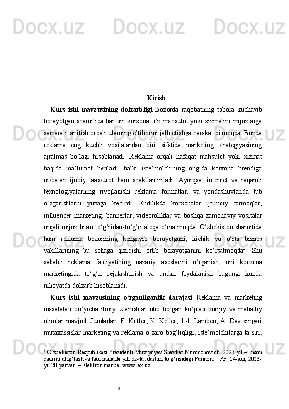 3 Kirish
Kurs   ishi   mavzusining   dolzarbligi   Bozorda   raqobatning   tobora   kuchayib
borayotgan   sharoitida   har   bir   korxona  o‘z   mahsulot   yoki   xizmatini   mijozlarga
samarali tanitish orqali ularning e’tiborini jalb etishga harakat qilmoqda. Bunda
reklama   eng   kuchli   vositalardan   biri   sifatida   marketing   strategiyasining
ajralmas   bo‘lagi   hisoblanadi.   Reklama   orqali   nafaqat   mahsulot   yoki   xizmat
haqida   ma’lumot   beriladi,   balki   iste’molchining   ongida   korxona   brendiga
nisbatan   ijobiy   taassurot   ham   shakllantiriladi.   Ayniqsa,   internet   va   raqamli
texnologiyalarning   rivojlanishi   reklama   formatlari   va   yondashuvlarida   tub
o‘zgarishlarni   yuzaga   keltirdi.   Endilikda   korxonalar   ijtimoiy   tarmoqlar,
influencer   marketing,   bannerlar,   videoroliklar   va   boshqa   zamonaviy   vositalar
orqali mijoz bilan to‘g‘ridan-to‘g‘ri aloqa o‘rnatmoqda. O‘zbekiston sharoitida
ham   reklama   bozorining   kengayib   borayotgani,   kichik   va   o‘rta   biznes
vakillarining   bu   sohaga   qiziqishi   ortib   borayotganini   ko‘rsatmoqda 1
.   Shu
sababli   reklama   faoliyatining   nazariy   asoslarini   o‘rganish,   uni   korxona
marketingida   to‘g‘ri   rejalashtirish   va   undan   foydalanish   bugungi   kunda
nihoyatda dolzarb hisoblanadi.
Kurs   ishi   mavzusining   o‘rganilganlik   darajasi   Reklama   va   marketing
masalalari   bo‘yicha   ilmiy   izlanishlar   olib   borgan   ko‘plab   xorijiy   va   mahalliy
olimlar   mavjud.   Jumladan,   F.   Kotler,   K.   Keller,   J.-J.   Lamben,   A.   Day   singari
mutaxassislar  marketing va reklama o‘zaro bog‘liqligi, iste’molchilarga ta’siri,
1
  O‘zbekiston Respublikasi Prezidenti Mirziyoyev Shavkat Miromonovich. 2023-yil – Inson
qadrini ulug‘lash va faol mahalla yili davlat dasturi to‘g‘risidagi Farmon. – PF–14-son, 2023-
yil 20-yanvar. – Elektron manba: www.lex.uz 