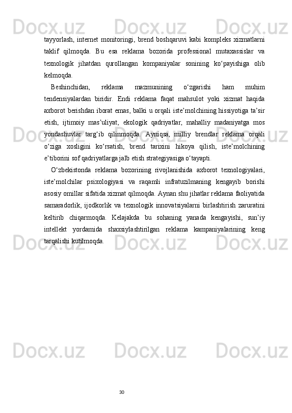 30tayyorlash,   internet   monitoringi,   brend   boshqaruvi   kabi   kompleks   xizmatlarni
taklif   qilmoqda.   Bu   esa   reklama   bozorida   professional   mutaxassislar   va
texnologik   jihatdan   qurollangan   kompaniyalar   sonining   ko‘payishiga   olib
kelmoqda.
Beshinchidan,   reklama   mazmunining   o‘zgarishi   ham   muhim
tendensiyalardan   biridir.   Endi   reklama   faqat   mahsulot   yoki   xizmat   haqida
axborot berishdan iborat emas, balki u orqali iste’molchining hissiyotiga ta’sir
etish,   ijtimoiy   mas’uliyat,   ekologik   qadriyatlar,   mahalliy   madaniyatga   mos
yondashuvlar   targ‘ib   qilinmoqda.   Ayniqsa,   milliy   brendlar   reklama   orqali
o‘ziga   xosligini   ko‘rsatish,   brend   tarixini   hikoya   qilish,   iste’molchining
e’tiborini sof qadriyatlarga jalb etish strategiyasiga o‘tayapti.
O‘zbekistonda   reklama   bozorining   rivojlanishida   axborot   texnologiyalari,
iste’molchilar   psixologiyasi   va   raqamli   infratuzilmaning   kengayib   borishi
asosiy omillar sifatida xizmat qilmoqda. Aynan shu jihatlar reklama faoliyatida
samaradorlik,   ijodkorlik   va   texnologik   innovatsiyalarni   birlashtirish   zaruratini
keltirib   chiqarmoqda.   Kelajakda   bu   sohaning   yanada   kengayishi,   sun’iy
intellekt   yordamida   shaxsiylashtirilgan   reklama   kampaniyalarining   keng
tarqalishi kutilmoqda. 