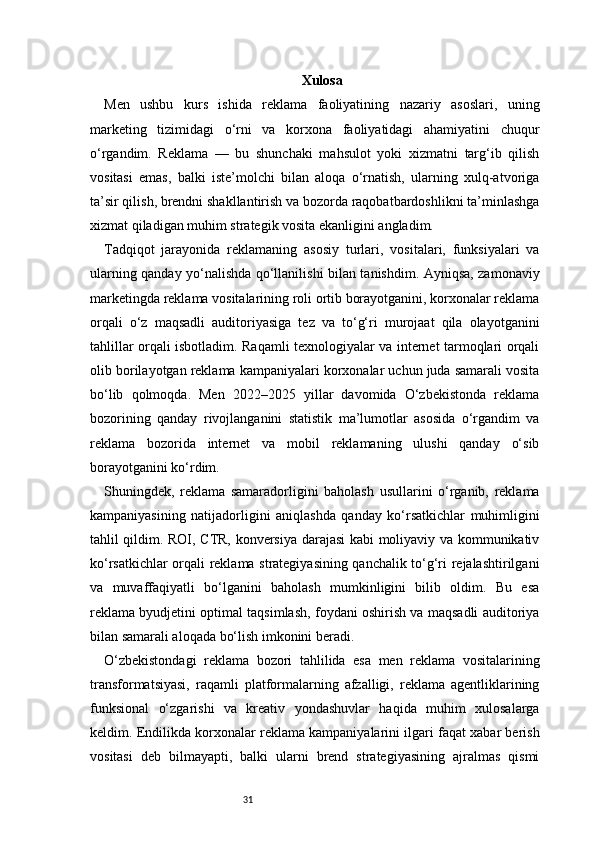 31 Xulosa
Men   ushbu   kurs   ishida   reklama   faoliyatining   nazariy   asoslari,   uning
marketing   tizimidagi   o‘rni   va   korxona   faoliyatidagi   ahamiyatini   chuqur
o‘rgandim.   Reklama   —   bu   shunchaki   mahsulot   yoki   xizmatni   targ‘ib   qilish
vositasi   emas,   balki   iste’molchi   bilan   aloqa   o‘rnatish,   ularning   xulq-atvoriga
ta’sir qilish, brendni shakllantirish va bozorda raqobatbardoshlikni ta’minlashga
xizmat qiladigan muhim strategik vosita ekanligini angladim.
Tadqiqot   jarayonida   reklamaning   asosiy   turlari,   vositalari,   funksiyalari   va
ularning qanday yo‘nalishda qo‘llanilishi bilan tanishdim. Ayniqsa, zamonaviy
marketingda reklama vositalarining roli ortib borayotganini, korxonalar reklama
orqali   o‘z   maqsadli   auditoriyasiga   tez   va   to‘g‘ri   murojaat   qila   olayotganini
tahlillar orqali isbotladim. Raqamli texnologiyalar va internet tarmoqlari orqali
olib borilayotgan reklama kampaniyalari korxonalar uchun juda samarali vosita
bo‘lib   qolmoqda.   Men   2022–2025   yillar   davomida   O‘zbekistonda   reklama
bozorining   qanday   rivojlanganini   statistik   ma’lumotlar   asosida   o‘rgandim   va
reklama   bozorida   internet   va   mobil   reklamaning   ulushi   qanday   o‘sib
borayotganini ko‘rdim.
Shuningdek,   reklama   samaradorligini   baholash   usullarini   o‘rganib,   reklama
kampaniyasining   natijadorligini   aniqlashda   qanday   ko‘rsatkichlar   muhimligini
tahlil qildim. ROI, CTR, konversiya darajasi kabi moliyaviy va kommunikativ
ko‘rsatkichlar orqali reklama strategiyasining qanchalik to‘g‘ri rejalashtirilgani
va   muvaffaqiyatli   bo‘lganini   baholash   mumkinligini   bilib   oldim.   Bu   esa
reklama byudjetini optimal taqsimlash, foydani oshirish va maqsadli auditoriya
bilan samarali aloqada bo‘lish imkonini beradi.
O‘zbekistondagi   reklama   bozori   tahlilida   esa   men   reklama   vositalarining
transformatsiyasi,   raqamli   platformalarning   afzalligi,   reklama   agentliklarining
funksional   o‘zgarishi   va   kreativ   yondashuvlar   haqida   muhim   xulosalarga
keldim. Endilikda korxonalar reklama kampaniyalarini ilgari faqat xabar berish
vositasi   deb   bilmayapti,   balki   ularni   brend   strategiyasining   ajralmas   qismi 