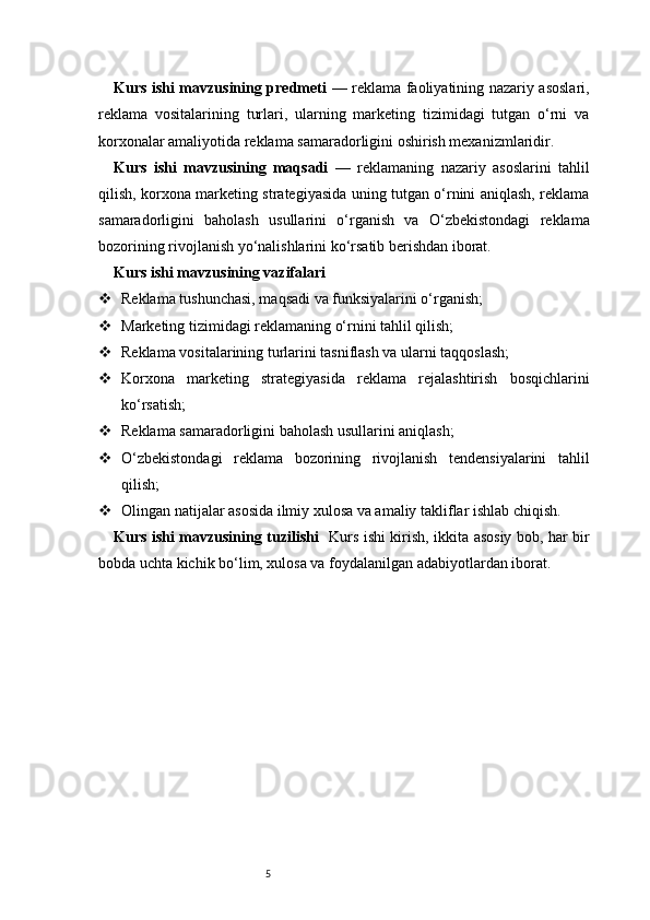 5Kurs ishi mavzusining predmeti   — reklama faoliyatining nazariy asoslari,
reklama   vositalarining   turlari,   ularning   marketing   tizimidagi   tutgan   o‘rni   va
korxonalar amaliyotida reklama samaradorligini oshirish mexanizmlaridir.
Kurs   ishi   mavzusining   maqsadi   —   reklamaning   nazariy   asoslarini   tahlil
qilish, korxona marketing strategiyasida uning tutgan o‘rnini aniqlash, reklama
samaradorligini   baholash   usullarini   o‘rganish   va   O‘zbekistondagi   reklama
bozorining rivojlanish yo‘nalishlarini ko‘rsatib berishdan iborat.
Kurs ishi mavzusining vazifalari
 Reklama tushunchasi, maqsadi va funksiyalarini o‘rganish;
 Marketing tizimidagi reklamaning o‘rnini tahlil qilish;
 Reklama vositalarining turlarini tasniflash va ularni taqqoslash;
 Korxona   marketing   strategiyasida   reklama   rejalashtirish   bosqichlarini
ko‘rsatish;
 Reklama samaradorligini baholash usullarini aniqlash;
 O‘zbekistondagi   reklama   bozorining   rivojlanish   tendensiyalarini   tahlil
qilish;
 Olingan natijalar asosida ilmiy xulosa va amaliy takliflar ishlab chiqish.
Kurs ishi mavzusining tuzilishi    Kurs ishi kirish, ikkita asosiy bob, har bir
bobda uchta kichik bo‘lim, xulosa va foydalanilgan adabiyotlardan iborat. 