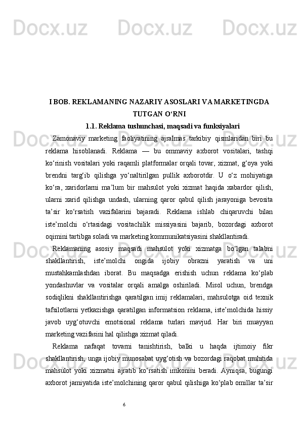 6I BOB. REKLAMANING NAZARIY ASOSLARI VA MARKETINGDA
TUTGAN O‘RNI
1.1. Reklama tushunchasi, maqsadi va funksiyalari
Zamonaviy   marketing   faoliyatining   ajralmas   tarkibiy   qismlaridan   biri   bu
reklama   hisoblanadi.   Reklama   —   bu   ommaviy   axborot   vositalari,   tashqi
ko‘rinish   vositalari   yoki   raqamli   platformalar   orqali   tovar,   xizmat,   g‘oya   yoki
brendni   targ‘ib   qilishga   yo‘naltirilgan   pullik   axborotdir.   U   o‘z   mohiyatiga
ko‘ra,   xaridorlarni   ma’lum   bir   mahsulot   yoki   xizmat   haqida   xabardor   qilish,
ularni   xarid   qilishga   undash,   ularning   qaror   qabul   qilish   jarayoniga   bevosita
ta’sir   ko‘rsatish   vazifalarini   bajaradi.   Reklama   ishlab   chiqaruvchi   bilan
iste’molchi   o‘rtasidagi   vositachilik   missiyasini   bajarib,   bozordagi   axborot
oqimini tartibga soladi va marketing kommunikatsiyasini shakllantiradi.
Reklamaning   asosiy   maqsadi   mahsulot   yoki   xizmatga   bo‘lgan   talabni
shakllantirish,   iste’molchi   ongida   ijobiy   obrazni   yaratish   va   uni
mustahkamlashdan   iborat.   Bu   maqsadga   erishish   uchun   reklama   ko‘plab
yondashuvlar   va   vositalar   orqali   amalga   oshiriladi.   Misol   uchun,   brendga
sodiqlikni   shakllantirishga   qaratilgan   imij   reklamalari,   mahsulotga   oid   texnik
tafsilotlarni   yetkazishga   qaratilgan   informatsion   reklama,   iste’molchida   hissiy
javob   uyg‘otuvchi   emotsional   reklama   turlari   mavjud.   Har   biri   muayyan
marketing vazifasini hal qilishga xizmat qiladi.
Reklama   nafaqat   tovarni   tanishtirish,   balki   u   haqda   ijtimoiy   fikr
shakllantirish, unga ijobiy munosabat uyg‘otish va bozordagi raqobat muhitida
mahsulot   yoki   xizmatni   ajratib   ko‘rsatish   imkonini   beradi.   Ayniqsa,   bugungi
axborot  jamiyatida  iste’molchining qaror  qabul  qilishiga ko‘plab omillar  ta’sir 