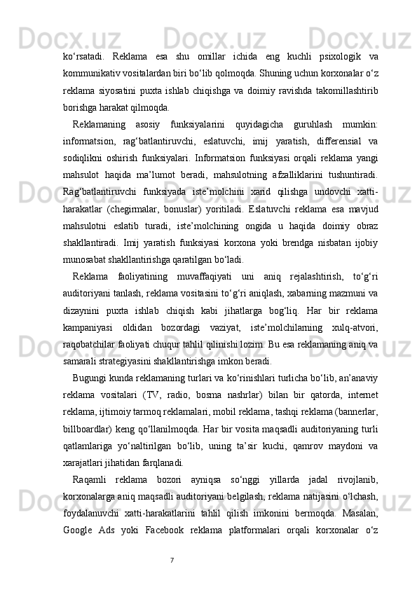 7ko‘rsatadi.   Reklama   esa   shu   omillar   ichida   eng   kuchli   psixologik   va
kommunikativ vositalardan biri bo‘lib qolmoqda. Shuning uchun korxonalar o‘z
reklama   siyosatini   puxta   ishlab   chiqishga   va   doimiy   ravishda   takomillashtirib
borishga harakat qilmoqda.
Reklamaning   asosiy   funksiyalarini   quyidagicha   guruhlash   mumkin:
informatsion,   rag‘batlantiruvchi,   eslatuvchi,   imij   yaratish,   differensial   va
sodiqlikni   oshirish   funksiyalari.   Informatsion   funksiyasi   orqali   reklama   yangi
mahsulot   haqida   ma’lumot   beradi,   mahsulotning   afzalliklarini   tushuntiradi.
Rag‘batlantiruvchi   funksiyada   iste’molchini   xarid   qilishga   undovchi   xatti-
harakatlar   (chegirmalar,   bonuslar)   yoritiladi.   Eslatuvchi   reklama   esa   mavjud
mahsulotni   eslatib   turadi,   iste’molchining   ongida   u   haqida   doimiy   obraz
shakllantiradi.   Imij   yaratish   funksiyasi   korxona   yoki   brendga   nisbatan   ijobiy
munosabat shakllantirishga qaratilgan bo‘ladi.
Reklama   faoliyatining   muvaffaqiyati   uni   aniq   rejalashtirish,   to‘g‘ri
auditoriyani tanlash, reklama vositasini to‘g‘ri aniqlash, xabarning mazmuni va
dizaynini   puxta   ishlab   chiqish   kabi   jihatlarga   bog‘liq.   Har   bir   reklama
kampaniyasi   oldidan   bozordagi   vaziyat,   iste’molchilarning   xulq-atvori,
raqobatchilar faoliyati chuqur tahlil qilinishi lozim. Bu esa reklamaning aniq va
samarali strategiyasini shakllantirishga imkon beradi.
Bugungi kunda reklamaning turlari va ko‘rinishlari turlicha bo‘lib, an’anaviy
reklama   vositalari   (TV,   radio,   bosma   nashrlar)   bilan   bir   qatorda,   internet
reklama, ijtimoiy tarmoq reklamalari, mobil reklama, tashqi reklama (bannerlar,
billboardlar) keng qo‘llanilmoqda. Har bir vosita maqsadli  auditoriyaning turli
qatlamlariga   yo‘naltirilgan   bo‘lib,   uning   ta’sir   kuchi,   qamrov   maydoni   va
xarajatlari jihatidan farqlanadi.
Raqamli   reklama   bozori   ayniqsa   so‘nggi   yillarda   jadal   rivojlanib,
korxonalarga aniq maqsadli  auditoriyani belgilash, reklama natijasini o‘lchash,
foydalanuvchi   xatti-harakatlarini   tahlil   qilish   imkonini   bermoqda.   Masalan,
Google   Ads   yoki   Facebook   reklama   platformalari   orqali   korxonalar   o‘z 