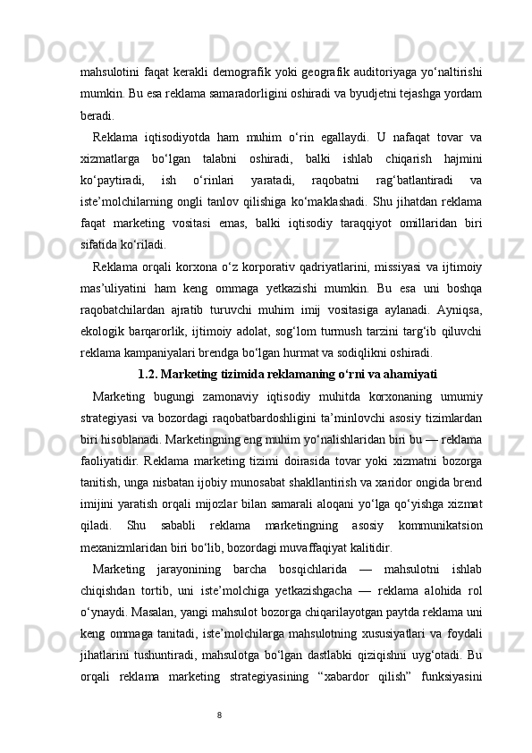 8mahsulotini   faqat   kerakli   demografik   yoki   geografik  auditoriyaga   yo‘naltirishi
mumkin. Bu esa reklama samaradorligini oshiradi va byudjetni tejashga yordam
beradi.
Reklama   iqtisodiyotda   ham   muhim   o‘rin   egallaydi.   U   nafaqat   tovar   va
xizmatlarga   bo‘lgan   talabni   oshiradi,   balki   ishlab   chiqarish   hajmini
ko‘paytiradi,   ish   o‘rinlari   yaratadi,   raqobatni   rag‘batlantiradi   va
iste’molchilarning   ongli   tanlov   qilishiga   ko‘maklashadi.   Shu   jihatdan   reklama
faqat   marketing   vositasi   emas,   balki   iqtisodiy   taraqqiyot   omillaridan   biri
sifatida ko‘riladi.
Reklama   orqali   korxona   o‘z   korporativ   qadriyatlarini,   missiyasi   va   ijtimoiy
mas’uliyatini   ham   keng   ommaga   yetkazishi   mumkin.   Bu   esa   uni   boshqa
raqobatchilardan   ajratib   turuvchi   muhim   imij   vositasiga   aylanadi.   Ayniqsa,
ekologik   barqarorlik,   ijtimoiy   adolat,   sog‘lom   turmush   tarzini   targ‘ib   qiluvchi
reklama kampaniyalari brendga bo‘lgan hurmat va sodiqlikni oshiradi.
1.2. Marketing tizimida reklamaning o‘rni va ahamiyati
Marketing   bugungi   zamonaviy   iqtisodiy   muhitda   korxonaning   umumiy
strategiyasi   va   bozordagi   raqobatbardoshligini   ta’minlovchi   asosiy   tizimlardan
biri hisoblanadi. Marketingning eng muhim yo‘nalishlaridan biri bu — reklama
faoliyatidir.   Reklama   marketing   tizimi   doirasida   tovar   yoki   xizmatni   bozorga
tanitish, unga nisbatan ijobiy munosabat shakllantirish va xaridor ongida brend
imijini  yaratish orqali  mijozlar bilan samarali  aloqani  yo‘lga qo‘yishga  xizmat
qiladi.   Shu   sababli   reklama   marketingning   asosiy   kommunikatsion
mexanizmlaridan biri bo‘lib, bozordagi muvaffaqiyat kalitidir.
Marketing   jarayonining   barcha   bosqichlarida   —   mahsulotni   ishlab
chiqishdan   tortib,   uni   iste’molchiga   yetkazishgacha   —   reklama   alohida   rol
o‘ynaydi. Masalan, yangi mahsulot bozorga chiqarilayotgan paytda reklama uni
keng   ommaga   tanitadi,   iste’molchilarga   mahsulotning   xususiyatlari   va   foydali
jihatlarini   tushuntiradi,   mahsulotga   bo‘lgan   dastlabki   qiziqishni   uyg‘otadi.   Bu
orqali   reklama   marketing   strategiyasining   “xabardor   qilish”   funksiyasini 