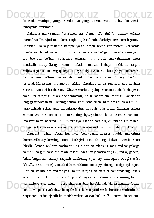9bajaradi.   Ayniqsa,   yangi   brendlar   va   yangi   texnologiyalar   uchun   bu   vazifa
nihoyatda muhimdir.
Reklama   marketingda   “iste’molchini   o‘ziga   jalb   etish”,   “doimiy   eslatib
turish”   va   “mavjud   mijozlarni   saqlab   qolish”   kabi   funksiyalarni   ham   bajaradi.
Masalan,   doimiy   reklama   kampaniyalari   orqali   brend   iste’molchi   xotirasida
mustahkamlanadi   va   uning   boshqa   mahsulotlarga   bo‘lgan   qiziqishi   kamayadi.
Bu   brendga   bo‘lgan   sodiqlikni   oshiradi,   shu   orqali   marketingning   uzoq
muddatli   maqsadlariga   xizmat   qiladi.   Bundan   tashqari,   reklama   orqali
mijozlarga korxonaning qadriyatlari, ijtimoiy loyihalari, ekologik yondashuvlari
haqida   ham   ma’lumot   yetkazish   mumkin,   bu   esa   korxona   ijtimoiy   obro‘sini
oshiradi.Marketing   strategiyasi   ishlab   chiqilayotganda   reklama   eng   muhim
resurslardan biri hisoblanadi. Chunki marketing faqat mahsulot ishlab chiqarish
yoki   uni   tarqatish   bilan   cheklanmaydi,   balki   mahsulotni   tanitish,   xaridorlar
ongiga yetkazish va ularning ehtiyojlarini qondirishni ham o‘z ichiga oladi. Bu
jarayonlarda   reklamasiz   muvaffaqiyatga   erishish   juda   qiyin.   Shuning   uchun
zamonaviy   korxonalar   o‘z   marketing   byudjetining   katta   qismini   reklama
faoliyatiga   yo‘naltiradi.  Bu  investitsiya  sifatida  qaraladi,  chunki  to‘g‘ri   tashkil
etilgan reklama kampaniyalari mahsulot savdosini keskin oshirishi mumkin.
Raqobat   muhiti   tobora   kuchayib   borayotgan   hozirgi   paytda   marketing
kommunikatsiyalarining   samaradorligini   oshirish   eng   dolzarb   vazifalardan
biridir.   Bunda   reklama   vositalarining   turlari   va   ularning   mos   auditoriyalarga
ta’sirini   to‘g‘ri   baholash   talab   etiladi.   An’anaviy   vositalar   (TV,   radio,   gazeta)
bilan   birga,   zamonaviy   raqamli   marketing   (ijtimoiy   tarmoqlar,   Google   Ads,
YouTube reklamasi) vositalari ham reklama strategiyasining asosiga aylangan.
Har   bir   vosita   o‘z   auditoriyasi,   ta’sir   darajasi   va   xarajat   samaradorligi   bilan
ajralib   turadi.   Shu   bois   marketing   strategiyasida   reklama   vositalarining   tahlili
va   tanlovi   eng   muhim   bosqichlardan   biri   hisoblanadi.Marketingning   bozor
tahlili   va   pozitsiyalashuv   bosqichida   reklama   yordamida   korxona   mahsulotini
raqobatchilardan ajratib ko‘rsatish imkoniga ega bo‘ladi. Bu jarayonda reklama 