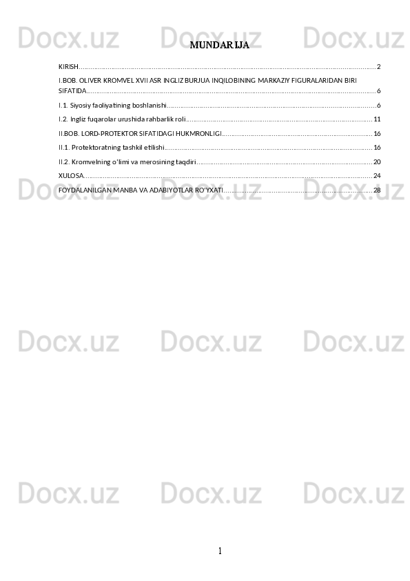 MUNDARIJA
KIRISH .......................................................................................................................................................... 2
I.BOB. OLIVER KROMVEL XVII ASR INGLIZ BURJUA INQILOBINING MARKAZIY FIGURALARIDAN BIRI 
SIFATIDA ...................................................................................................................................................... 6
I.1. Siyosiy faoliyatining boshlanishi ............................................................................................................ 6
I.2. Ingliz fuqarolar urushida rahbarlik roli ................................................................................................. 11
II.BOB. LORD-PROTEKTOR SIFATIDAGI HUKMRONLIGI .............................................................................. 16
II.1. Protektoratning tashkil etilishi ............................................................................................................ 16
II.2. Kromvelning o‘limi va merosining taqdiri ........................................................................................... 20
XULOSA ...................................................................................................................................................... 24
FOYDALANILGAN MANBA VA ADABIYOTLAR RO‘YXATI ............................................................................. 28
1