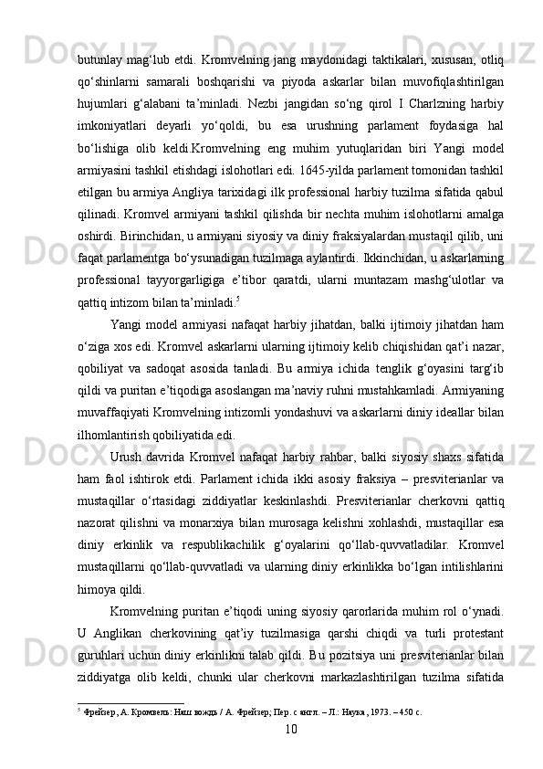 butunlay   mag‘lub   etdi.   Kromvelning   jang   maydonidagi   taktikalari,   xususan,   otliq
qo‘shinlarni   samarali   boshqarishi   va   piyoda   askarlar   bilan   muvofiqlashtirilgan
hujumlari   g‘alabani   ta’minladi.   Nezbi   jangidan   so‘ng   qirol   I   Charlzning   harbiy
imkoniyatlari   deyarli   yo‘qoldi,   bu   esa   urushning   parlament   foydasiga   hal
bo‘lishiga   olib   keldi.Kromvelning   eng   muhim   yutuq laridan   biri   Yangi   model
armiyasini tashkil etishdagi islohotlari edi. 1645-yilda parlament tomonidan tashkil
etilgan bu armiya Angliya tarixidagi ilk professional harbiy tuzilma sifatida qabul
qilinadi. Kromvel  armiyani  tashkil  qilishda  bir  nechta  muhim  islohotlarni  amalga
oshirdi. Birinchidan, u armiyani siyosiy va diniy fraksiyalardan mustaqil qilib, uni
faqat parlamentga bo‘ysunadigan tuzilmaga aylantirdi. Ikkinchidan, u askarlarning
professional   tayyorgarligiga   e’tibor   qaratdi,   ularni   muntazam   mashg‘ulotlar   va
qattiq intizom bilan ta’minladi. 5
Yangi   model   armiyasi   nafaqat   harbiy   jihatdan,   balki   ijtimoiy   jihatdan   ham
o‘ziga xos edi. Kromvel askarlarni ularning ijtimoiy kelib chiqishidan qat’i nazar,
qobiliyat   va   sadoqat   asosida   tanladi.   Bu   armiya   ichida   tenglik   g‘oyasini   targ‘ib
qildi va puritan e’tiqodiga asoslangan ma’naviy ruhni mustahkamladi. Armiyaning
muvaffaqiyati Kromvelning intizomli yondashuvi va askarlarni diniy ideallar bilan
ilhomlantirish qobiliyatida edi.
Urush   davrida   Kromvel   nafaqat   harbiy   rahbar,   balki   siyosiy   shaxs   sifatida
ham   faol   ishtirok   etdi.   Parlament   ichida   ikki   asosiy   fraksiya   –   presviterianlar   va
mustaqillar   o‘rtasidagi   ziddiyatlar   keskinlashdi.   Presviterianlar   cherkovni   qattiq
nazorat   qilishni   va   monarxiya   bilan   murosaga   kelishni   xohlashdi,   mustaqillar   esa
diniy   erkinlik   va   respublikachilik   g‘oyalarini   qo‘llab-quvvatladilar.   Kromvel
mustaqillarni qo‘llab-quvvatladi va ularning diniy erkinlikka bo‘lgan intilishlarini
himoya qildi.
Kromvelning  puritan  e’tiqodi  uning  siyosiy  qarorlarida  muhim  rol   o‘ynadi.
U   Anglikan   cherkovining   qat’iy   tuzilmasiga   qarshi   chiqdi   va   turli   protestant
guruhlari  uchun diniy erkinlikni  talab  qildi. Bu  pozitsiya uni  presviterianlar  bilan
ziddiyatga   olib   keldi,   chunki   ular   cherkovni   markazlashtirilgan   tuzilma   sifatida
5
 Фрейзер, А. Кромвель: Наш вождь / А. Фрейзер; Пер. с англ. – Л.: Наука, 1973. – 450 с.
10