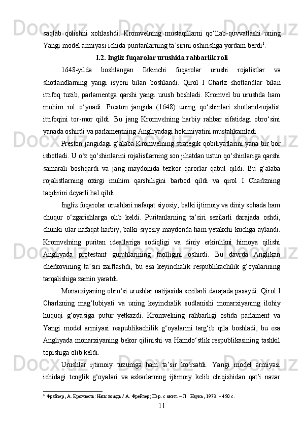 saqlab   qolishni   xohlashdi.   Kromvelning   mustaqillarni   qo‘llab-quvvatlashi   uning
Yangi model armiyasi ichida puritanlarning ta’sirini oshirishga yordam berdi 6
.
I.2. Ingliz fuqarolar urushida rahbarlik roli
1648- yilda   boshlangan   Ikkinchi   fuqarolar   urushi   rojalistlar   va
shotlandlarning   yangi   isyoni   bilan   boshlandi .   Qirol   I   Charlz   shotlandlar   bilan
ittifoq   tuzib,   parlamentga   qarshi   yangi   urush   boshladi.   Kromvel   bu   urushda   ham
muhim   rol   o‘ynadi.   Preston   jangida   (1648)   uning   qo‘shinlari   shotland-rojalist
ittifoqini   tor-mor   qildi.   Bu   jang   Kromvelning   harbiy   rahbar   sifatidagi   obro‘sini
yanada oshirdi va parlamentning Angliyadagi hokimiyatini mustahkamladi.
Preston jangidagi g‘alaba Kromvelning strategik qobiliyatlarini yana bir bor
isbotladi. U o‘z qo‘shinlarini rojalistlarning son jihatdan ustun qo‘shinlariga qarshi
samarali   boshqardi   va   jang   maydonida   tezkor   qarorlar   qabul   qildi.   Bu   g‘alaba
rojalistlarning   oxirgi   muhim   qarshiligini   barbod   qildi   va   qirol   I   Charlzning
taqdirini deyarli hal qildi.
Ingliz fuqarolar urushlari nafaqat siyosiy, balki ijtimoiy va diniy sohada ham
chuqur   o‘zgarishlarga   olib   keldi.   Puritanlarning   ta’siri   sezilarli   darajada   oshdi,
chunki ular nafaqat harbiy, balki siyosiy maydonda ham yetakchi kuchga aylandi.
Kromvelning   puritan   ideallariga   sodiqligi   va   diniy   erkinlikni   himoya   qilishi
Angliyada   protestant   guruhlarining   faolligini   oshirdi.   Bu   davrda   Anglikan
cherkovining   ta’siri   zaiflashdi,   bu   esa   keyinchalik   respublikachilik   g‘oyalarining
tarqalishiga zamin yaratdi.
Monarxiyaning obro‘si urushlar natijasida sezilarli darajada pasaydi. Qirol I
Charlzning   mag‘lubiyati   va   uning   keyinchalik   sudlanishi   monarxiyaning   ilohiy
huquqi   g‘oyasiga   putur   yetkazdi.   Kromvelning   rahbarligi   ostida   parlament   va
Yangi   model   armiyasi   respublikachilik   g‘oyalarini   targ‘ib   qila   boshladi,   bu   esa
Angliyada monarxiyaning bekor  qilinishi  va Hamdo‘stlik respublikasining  tashkil
topishiga olib keldi.
Urushlar   ijtimoiy   tuzumga   ham   ta’sir   ko‘rsatdi.   Yangi   model   armiyasi
ichidagi   tenglik   g‘oyalari   va   askarlarning   ijtimoiy   kelib   chiqishidan   qat’i   nazar
6
 Фрейзер, А. Кромвель: Наш вождь / А. Фрейзер; Пер. с англ. – Л.: Наука, 1973. – 450 с.
11