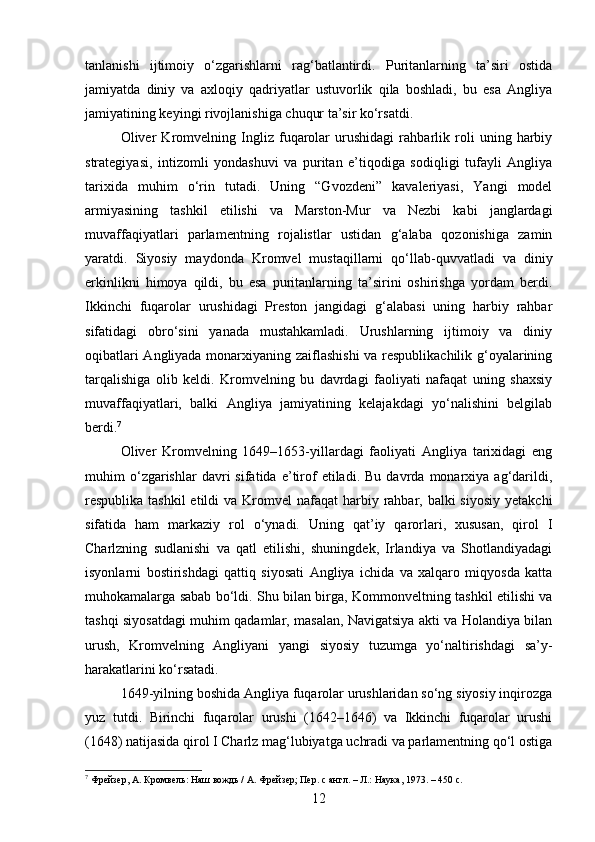 tanlanishi   ijtimoiy   o‘zgarishlarni   rag‘batlantirdi.   Puritanlarning   ta’siri   ostida
jamiyatda   diniy   va   axloqiy   qadriyatlar   ustuvorlik   qila   boshladi,   bu   esa   Angliya
jamiyatining keyingi rivojlanishiga chuqur ta’sir ko‘rsatdi.
Oliver   Kromvelning   Ingliz   fuqarolar   urushidagi   rahbarlik   roli   uning   harbiy
strategiyasi,   intizomli   yondashuvi   va   puritan   e’tiqodiga   sodiqligi   tufayli   Angliya
tarixida   muhim   o‘rin   tutadi.   Uning   “Gvozdeni”   kavaleriyasi,   Yangi   model
armiyasining   tashkil   etilishi   va   Marston-Mur   va   Nezbi   kabi   janglardagi
muvaffaqiyatlari   parlamentning   rojalistlar   ustidan   g‘alaba   qozonishiga   zamin
yaratdi.   Siyosiy   maydonda   Kromvel   mustaqillarni   qo‘llab-quvvatladi   va   diniy
erkinlikni   himoya   qildi,   bu   esa   puritanlarning   ta’sirini   oshirishga   yordam   berdi.
Ikkinchi   fuqarolar   urushidagi   Preston   jangidagi   g‘alabasi   uning   harbiy   rahbar
sifatidagi   obro‘sini   yanada   mustahkamladi.   Urushlarning   ijtimoiy   va   diniy
oqibatlari Angliyada monarxiyaning zaiflashishi  va respublikachilik g‘oyalarining
tarqalishiga   olib   keldi.   Kromvelning   bu   davrdagi   faoliyati   nafaqat   uning   shaxsiy
muvaffaqiyatlari,   balki   Angliya   jamiyatining   kelajakdagi   yo‘nalishini   belgilab
berdi. 7
Oliver   Kromvelning   1649–1653-yillardagi   faoliyati   Angliya   tarixidagi   eng
muhim   o‘zgarishlar   davri   sifatida   e’tirof   etiladi.   Bu   davrda   monarxiya  ag‘darildi,
respublika tashkil  etildi  va Kromvel  nafaqat  harbiy rahbar, balki  siyosiy  yetakchi
sifatida   ham   markaziy   rol   o‘ynadi.   Uning   qat’iy   qarorlari,   xususan,   qirol   I
Charlzning   sudlanishi   va   qatl   etilishi,   shuningdek,   Irlandiya   va   Shotlandiyadagi
isyonlarni   bostirishdagi   qattiq   siyosati   Angliya   ichida   va   xalqaro   miqyosda   katta
muhokamalarga sabab bo‘ldi. Shu bilan birga, Kommonveltning tashkil etilishi va
tashqi siyosatdagi muhim qadamlar, masalan, Navigatsiya akti va Holandiya bilan
urush,   Kromvelning   Angliyani   yangi   siyosiy   tuzumga   yo‘naltirishdagi   sa’y-
harakatlarini ko‘rsatadi.
1649-yilning boshida Angliya fuqarolar urushlaridan so‘ng siyosiy inqirozga
yuz   tutdi.   Birinchi   fuqarolar   urushi   (1642–1646)   va   Ikkinchi   fuqarolar   urushi
(1648) natijasida qirol I Charlz mag‘lubiyatga uchradi va parlamentning qo‘l ostiga
7
 Фрейзер, А. Кромвель: Наш вождь / А. Фрейзер; Пер. с англ. – Л.: Наука, 1973. – 450 с.
12