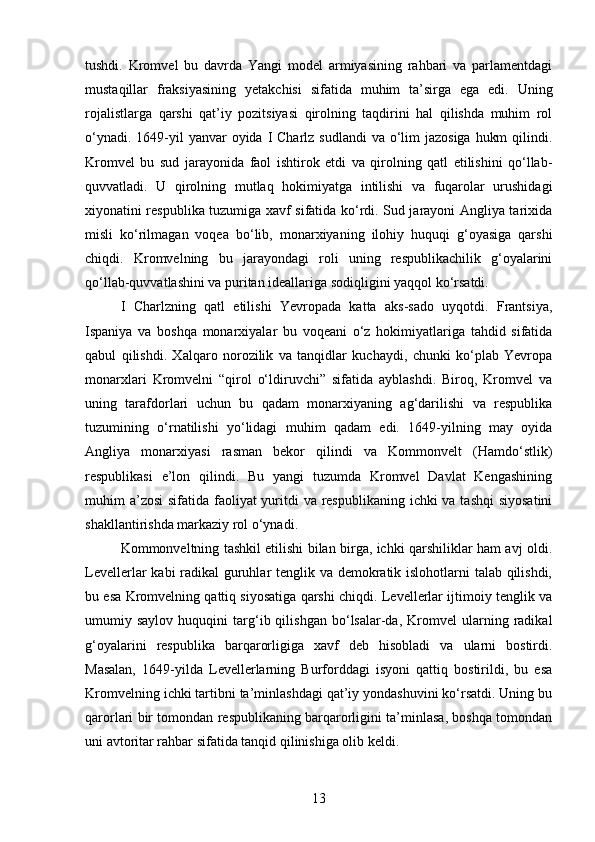tushdi.   Kromvel   bu   davrda   Yangi   model   armiyasining   rahbari   va   parlamentdagi
mustaqillar   fraksiyasining   yetakchisi   sifatida   muhim   ta’sirga   ega   edi.   Uning
rojalistlarga   qarshi   qat’iy   pozitsiyasi   qirolning   taqdirini   hal   qilishda   muhim   rol
o‘ynadi. 1649-yil  yanvar  oyida I Charlz  sudlandi  va o‘lim  jazosiga  hukm  qilindi.
Kromvel   bu   sud   jarayonida   faol   ishtirok   etdi   va   qirolning   qatl   etilishini   qo‘llab-
quvvatladi.   U   qirolning   mutlaq   hokimiyatga   intilishi   va   fuqarolar   urushidagi
xiyonatini respublika tuzumiga xavf sifatida ko‘rdi. Sud jarayoni Angliya tarixida
misli   ko‘rilmagan   voqea   bo‘lib,   monarxiyaning   ilohiy   huquqi   g‘oyasiga   qarshi
chiqdi.   Kromvelning   bu   jarayondagi   roli   uning   respublikachilik   g‘oyalarini
qo‘llab-quvvatlashini va puritan ideallariga sodiqligini yaqqol ko‘rsatdi.
I   Charlzning   qatl   etilishi   Yevropada   katta   aks-sado   uyqotdi.   Frantsiya,
Ispaniya   va   boshqa   monarxiyalar   bu   voqeani   o‘z   hokimiyatlariga   tahdid   sifatida
qabul   qilishdi.   Xalqaro   norozilik   va   tanqidlar   kuchaydi,   chunki   ko‘plab   Yevropa
monarxlari   Kromvelni   “qirol   o‘ldiruvchi”   sifatida   ayblashdi.   Biroq,   Kromvel   va
uning   tarafdorlari   uchun   bu   qadam   monarxiyaning   ag‘darilishi   va   respublika
tuzumining   o‘rnatilishi   yo‘lidagi   muhim   qadam   edi.   1649-yilning   may   oyida
Angliya   monarxiyasi   rasman   bekor   qilindi   va   Kommonvelt   (Hamdo‘stlik)
respublikasi   e’lon   qilindi.   Bu   yangi   tuzumda   Kromvel   Davlat   Kengashining
muhim a’zosi  sifatida faoliyat  yuritdi  va respublikaning ichki va tashqi  siyosatini
shakllantirishda markaziy rol o‘ynadi.
Kommonveltning tashkil etilishi bilan birga, ichki qarshiliklar ham avj oldi.
Levellerlar kabi radikal guruhlar tenglik va demokratik islohotlarni talab qilishdi,
bu esa Kromvelning qattiq siyosatiga qarshi chiqdi. Levellerlar ijtimoiy tenglik va
umumiy  saylov   huquqini   targ‘ib  qilishgan   bo‘lsalar-da,   Kromvel   ularning  radikal
g‘oyalarini   respublika   barqarorligiga   xavf   deb   hisobladi   va   ularni   bostirdi.
Masalan,   1649-yilda   Levellerlarning   Burforddagi   isyoni   qattiq   bostirildi,   bu   esa
Kromvelning ichki tartibni ta’minlashdagi qat’iy yondashuvini ko‘rsatdi. Uning bu
qarorlari bir tomondan respublikaning barqarorligini ta’minlasa, boshqa tomondan
uni avtoritar rahbar sifatida tanqid qilinishiga olib keldi.
13 