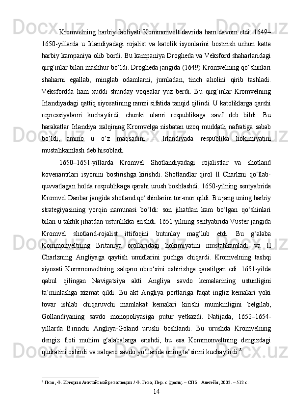Kromvelning harbiy faoliyati Kommonvelt davrida ham davom  etdi. 1649–
1650-yillarda   u   Irlandiyadagi   rojalist   va   katolik   isyonlarini   bostirish   uchun   katta
harbiy kampaniya olib bordi. Bu kampaniya Drogheda va Veksford shaharlaridagi
qirg‘inlar bilan mashhur bo‘ldi. Drogheda jangida (1649) Kromvelning qo‘shinlari
shaharni   egallab,   minglab   odamlarni,   jumladan,   tinch   aholini   qirib   tashladi.
Veksfordda   ham   xuddi   shunday   voqealar   yuz   berdi.   Bu   qirg‘inlar   Kromvelning
Irlandiyadagi qattiq siyosatining ramzi sifatida tanqid qilindi. U katoliklarga qarshi
repressiyalarni   kuchaytirdi,   chunki   ularni   respublikaga   xavf   deb   bildi.   Bu
harakatlar  Irlandiya  xalqining  Kromvelga   nisbatan  uzoq  muddatli  nafratiga  sabab
bo‘ldi,   ammo   u   o‘z   maqsadini   –   Irlandiyada   respublika   hokimiyatini
mustahkamlash deb hisobladi.
1650–1651-yillarda   Kromvel   Shotlandiyadagi   rojalistlar   va   shotland
kovenantrlari   isyonini   bostirishga   kirishdi.   Shotlandlar   qirol   II   Charlzni   qo‘llab-
quvvatlagan holda respublikaga qarshi urush boshlashdi. 1650-yilning sentyabrida
Kromvel Danbar jangida shotland qo‘shinlarini tor-mor qildi. Bu jang uning harbiy
strategiyasining   yorqin   namunasi   bo‘ldi:   son   jihatdan   kam   bo‘lgan   qo‘shinlari
bilan u taktik jihatdan ustunlikka erishdi. 1651-yilning sentyabrida Vuster jangida
Kromvel   shotland-rojalist   ittifoqini   butunlay   mag‘lub   etdi.   Bu   g‘alaba
Kommonveltning   Britaniya   orollaridagi   hokimiyatini   mustahkamladi   va   II
Charlzning   Angliyaga   qaytish   umidlarini   puchga   chiqardi.   Kromvelning   tashqi
siyosati   Kommonveltning   xalqaro   obro‘sini   oshirishga   qaratilgan   edi.   1651-yilda
qabul   qilingan   Navigatsiya   akti   Angliya   savdo   kemalarining   ustunligini
ta’minlashga   xizmat   qildi.   Bu   akt   Angliya   portlariga   faqat   ingliz   kemalari   yoki
tovar   ishlab   chiqaruvchi   mamlakat   kemalari   kirishi   mumkinligini   belgilab,
Gollandiyaning   savdo   monopoliyasiga   putur   yetkazdi.   Natijada,   1652–1654-
yillarda   Birinchi   Angliya-Goland   urushi   boshlandi.   Bu   urushda   Kromvelning
dengiz   floti   muhim   g‘alabalarga   erishdi,   bu   esa   Kommonveltning   dengizdagi
qudratini oshirdi va xalqaro savdo yo‘llarida uning ta’sirini kuchaytirdi. 8
8
 Гизо, Ф. История Английской революции / Ф. Гизо; Пер. с франц. – СПб.: Алетейя, 2002. – 512 с.
14
