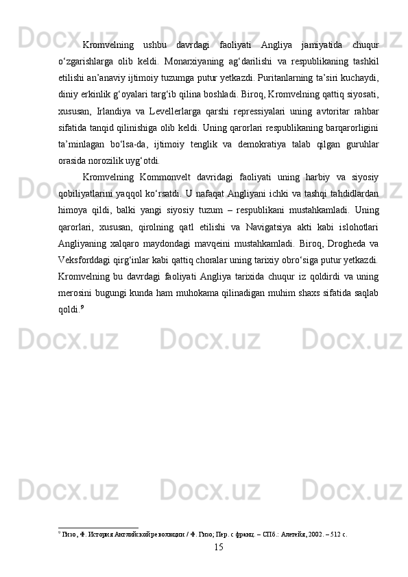 Kromvelning   ushbu   davrdagi   faoliyati   Angliya   jamiyatida   chuqur
o‘zgarishlarga   olib   keldi.   Monarxiyaning   ag‘darilishi   va   respublikaning   tashkil
etilishi an’anaviy ijtimoiy tuzumga putur yetkazdi. Puritanlarning ta’siri kuchaydi,
diniy erkinlik g‘oyalari targ‘ib qilina boshladi. Biroq, Kromvelning qattiq siyosati,
xususan,   Irlandiya   va   Levellerlarga   qarshi   repressiyalari   uning   avtoritar   rahbar
sifatida tanqid qilinishiga olib keldi. Uning qarorlari respublikaning barqarorligini
ta’minlagan   bo‘lsa-da,   ijtimoiy   tenglik   va   demokratiya   talab   qilgan   guruhlar
orasida norozilik uyg‘otdi.
Kromvelning   Kommonvelt   davridagi   faoliyati   uning   harbiy   va   siyosiy
qobiliyatlarini  yaqqol  ko‘rsatdi.   U  nafaqat   Angliyani   ichki   va  tashqi   tahdidlardan
himoya   qildi,   balki   yangi   siyosiy   tuzum   –   respublikani   mustahkamladi.   Uning
qarorlari,   xususan,   qirolning   qatl   etilishi   va   Navigatsiya   akti   kabi   islohotlari
Angliyaning   xalqaro   maydondagi   mavqeini   mustahkamladi.   Biroq,   Drogheda   va
Veksforddagi qirg‘inlar kabi qattiq choralar uning tarixiy obro‘siga putur yetkazdi.
Kromvelning   bu   davrdagi   faoliyati   Angliya   tarixida   chuqur   iz   qoldirdi   va   uning
merosini bugungi kunda ham muhokama qilinadigan muhim shaxs sifatida saqlab
qoldi. 9
9
 Гизо, Ф. История Английской революции / Ф. Гизо; Пер. с франц. – СПб.: Алетейя, 2002. – 512 с.
15 
