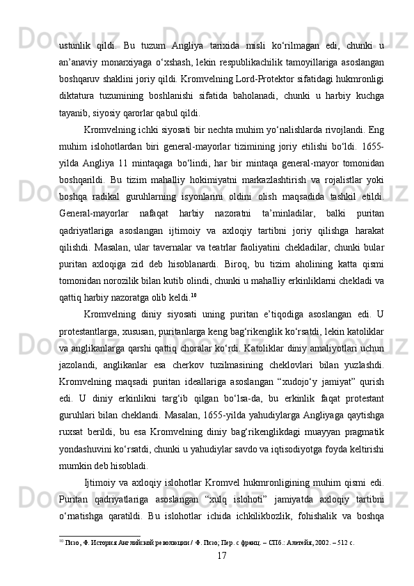 ustunlik   qildi.   Bu   tuzum   Angliya   tarixida   misli   ko‘rilmagan   edi,   chunki   u
an’anaviy   monarxiyaga   o‘xshash,   lekin   respublikachilik   tamoyillariga   asoslangan
boshqaruv shaklini joriy qildi. Kromvelning Lord-Protektor sifatidagi hukmronligi
diktatura   tuzumining   boshlanishi   sifatida   baholanadi,   chunki   u   harbiy   kuchga
tayanib, siyosiy qarorlar qabul qildi.
Kromvelning ichki siyosati bir nechta muhim yo‘nalishlarda rivojlandi. Eng
muhim   islohotlardan   biri   general-mayorlar   tizimining   joriy   etilishi   bo‘ldi.   1655-
yilda   Angliya   11   mintaqaga   bo‘lindi,   har   bir   mintaqa   general-mayor   tomonidan
boshqarildi.   Bu   tizim   mahalliy   hokimiyatni   markazlashtirish   va   rojalistlar   yoki
boshqa   radikal   guruhlarning   isyonlarini   oldini   olish   maqsadida   tashkil   etildi.
General-mayorlar   nafaqat   harbiy   nazoratni   ta’minladilar,   balki   puritan
qadriyatlariga   asoslangan   ijtimoiy   va   axloqiy   tartibni   joriy   qilishga   harakat
qilishdi.   Masalan,   ular   tavernalar   va   teatrlar   faoliyatini   chekladilar,   chunki   bular
puritan   axloqiga   zid   deb   hisoblanardi.   Biroq,   bu   tizim   aholining   katta   qismi
tomonidan norozilik bilan kutib olindi, chunki u mahalliy erkinliklarni chekladi va
qattiq harbiy nazoratga olib keldi. 10
Kromvelning   diniy   siyosati   uning   puritan   e’tiqodiga   asoslangan   edi.   U
protestantlarga, xususan, puritanlarga keng bag‘rikenglik ko‘rsatdi, lekin katoliklar
va anglikanlarga qarshi qattiq choralar ko‘rdi. Katoliklar diniy amaliyotlari uchun
jazolandi,   anglikanlar   esa   cherkov   tuzilmasining   cheklovlari   bilan   yuzlashdi.
Kromvelning   maqsadi   puritan   ideallariga   asoslangan   “xudojo‘y   jamiyat”   qurish
edi.   U   diniy   erkinlikni   targ‘ib   qilgan   bo‘lsa-da,   bu   erkinlik   faqat   protestant
guruhlari bilan cheklandi. Masalan,  1655-yilda yahudiylarga Angliyaga qaytishga
ruxsat   berildi,   bu   esa   Kromvelning   diniy   bag‘rikenglikdagi   muayyan   pragmatik
yondashuvini ko‘rsatdi, chunki u yahudiylar savdo va iqtisodiyotga foyda keltirishi
mumkin deb hisobladi.
Ijtimoiy   va   axloqiy   islohotlar   Kromvel   hukmronligining   muhim   qismi   edi.
Puritan   qadriyatlariga   asoslangan   “xulq   islohoti”   jamiyatda   axloqiy   tartibni
o‘rnatishga   qaratildi.   Bu   islohotlar   ichida   ichkilikbozlik,   fohishalik   va   boshqa
10
 Гизо, Ф. История Английской революции / Ф. Гизо; Пер. с франц. – СПб.: Алетейя, 2002. – 512 с.
17