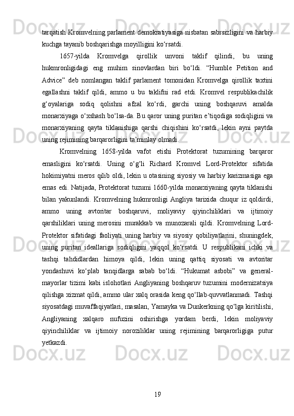 tarqatish Kromvelning parlament demokratiyasiga nisbatan sabrsizligini va harbiy
kuchga tayanib boshqarishga moyilligini ko‘rsatdi.
1657-yilda   Kromvelga   qirollik   unvoni   taklif   qilindi,   bu   uning
hukmronligidagi   eng   muhim   sinovlardan   biri   bo‘ldi.   “Humble   Petition   and
Advice”   deb   nomlangan   taklif   parlament   tomonidan   Kromvelga   qirollik   taxtini
egallashni   taklif   qildi,   ammo   u   bu   taklifni   rad   etdi.   Kromvel   respublikachilik
g‘oyalariga   sodiq   qolishni   afzal   ko‘rdi,   garchi   uning   boshqaruvi   amalda
monarxiyaga o‘xshash bo‘lsa-da. Bu qaror uning puritan e’tiqodiga sodiqligini va
monarxiyaning   qayta   tiklanishiga   qarshi   chiqishini   ko‘rsatdi,   lekin   ayni   paytda
uning rejimining barqarorligini ta’minlay olmadi.
Kromvelning   1658-yilda   vafot   etishi   Protektorat   tuzumining   barqaror
emasligini   ko‘rsatdi.   Uning   o‘g‘li   Richard   Kromvel   Lord-Protektor   sifatida
hokimiyatni meros qilib oldi, lekin u otasining siyosiy va harbiy karizmasiga ega
emas edi. Natijada, Protektorat  tuzumi 1660-yilda monarxiyaning qayta tiklanishi
bilan   yakunlandi.   Kromvelning   hukmronligi   Angliya   tarixida   chuqur   iz   qoldirdi,
ammo   uning   avtoritar   boshqaruvi,   moliyaviy   qiyinchiliklari   va   ijtimoiy
qarshiliklari   uning   merosini   murakkab   va   munozarali   qildi.   Kromvelning   Lord-
Protektor   sifatidagi   faoliyati   uning   harbiy   va   siyosiy   qobiliyatlarini,   shuningdek,
uning   puritan   ideallariga   sodiqligini   yaqqol   ko‘rsatdi.   U   respublikani   ichki   va
tashqi   tahdidlardan   himoya   qildi,   lekin   uning   qattiq   siyosati   va   avtoritar
yondashuvi   ko‘plab   tanqidlarga   sabab   bo‘ldi.   “Hukumat   asbobi”   va   general-
mayorlar   tizimi   kabi   islohotlari   Angliyaning   boshqaruv   tuzumini   modernizatsiya
qilishga xizmat qildi, ammo ular xalq orasida keng qo‘llab-quvvatlanmadi. Tashqi
siyosatdagi muvaffaqiyatlari, masalan, Yamayka va Dunkerkning qo‘lga kiritilishi,
Angliyaning   xalqaro   nufuzini   oshirishga   yordam   berdi,   lekin   moliyaviy
qiyinchiliklar   va   ijtimoiy   noroziliklar   uning   rejimining   barqarorligiga   putur
yetkazdi.
19 