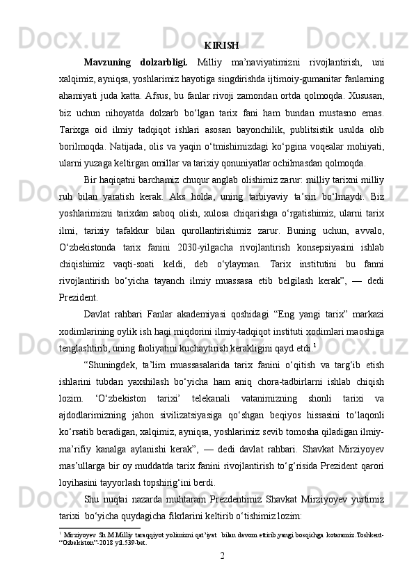 KIRISH
Mavzuning   dolzarbligi.   Milliy   ma’naviyatimizni   rivojlantirish,   uni
xalqimiz, ayniqsa, yoshlarimiz hayotiga singdirishda ijtimoiy-gumanitar fanlarning
ahamiyati juda katta.   Afsus, bu fanlar rivoji zamondan ortda qolmoqda. Xususan,
biz   uchun   nihoyatda   dolzarb   bo‘lgan   tarix   fani   ham   bundan   mustasno   emas.
Tarixga   oid   ilmiy   tadqiqot   ishlari   asosan   bayonchilik,   publitsistik   usulda   olib
borilmoqda.   Natijada,   olis   va   yaqin   o‘tmishimizdagi   ko‘pgina   voqealar   mohiyati,
ularni yuzaga keltirgan omillar va tarixiy qonuniyatlar ochilmasdan qolmoqda.
Bir haqiqatni barchamiz chuqur anglab olishimiz zarur: milliy tarixni milliy
ruh   bilan   yaratish   kerak.   Aks   holda,   uning   tarbiyaviy   ta’siri   bo‘lmaydi.   Biz
yoshlarimizni   tarixdan   saboq   olish,   xulosa   chiqarishga   o‘rgatishimiz,   ularni   tarix
ilmi,   tarixiy   tafakkur   bilan   qurollantirishimiz   zarur.   Buning   uchun,   avvalo,
O‘zbekistonda   tarix   fanini   2030-yilgacha   rivojlantirish   konsepsiyasini   ishlab
chiqishimiz   vaqti-soati   keldi,   deb   o‘ylayman.   Tarix   institutini   bu   fanni
rivojlantirish   bo‘yicha   tayanch   ilmiy   muassasa   etib   belgilash   kerak”,   —   dedi
Prezident.
Davlat   rahbari   Fanlar   akademiyasi   qoshidagi   “Eng   yangi   tarix”   markazi
xodimlarining oylik ish haqi miqdorini ilmiy-tadqiqot instituti xodimlari maoshiga
tenglashtirib, uning faoliyatini kuchaytirish kerakligini qayd etdi. 1
“Shuningdek,   ta’lim   muassasalarida   tarix   fanini   o‘qitish   va   targ‘ib   etish
ishlarini   tubdan   yaxshilash   bo‘yicha   ham   aniq   chora-tadbirlarni   ishlab   chiqish
lozim.   ‘O‘zbekiston   tarixi’   telekanali   vatanimizning   shonli   tarixi   va
ajdodlarimizning   jahon   sivilizatsiyasiga   qo‘shgan   beqiyos   hissasini   to‘laqonli
ko‘rsatib beradigan, xalqimiz, ayniqsa, yoshlarimiz sevib tomosha qiladigan ilmiy-
ma’rifiy   kanalga   aylanishi   kerak”,   —   dedi   davlat   rahbari.   Shavkat   Mirziyoyev
mas’ullarga bir oy muddatda tarix fanini rivojlantirish to‘g‘risida Prezident qarori
loyihasini tayyorlash topshirig‘ini berdi. 
Shu   nuqtai   nazarda   muhtaram   Prezdentimiz   Shavkat   Mirziyoyev   yurtimiz
tarixi  bo‘yicha quydagicha fikrlarini keltirib o‘tishimiz lozim:
1
  Mirziyoyev   Sh . M . Milliy   taraqqiyot   yolimizni   qat ’ iyat     bilan   davom   ettirib , yangi   bosqichga   kotaramiz . Toshkent -
“ Ozbekiston ”-2018  yil .539- bet .
2 