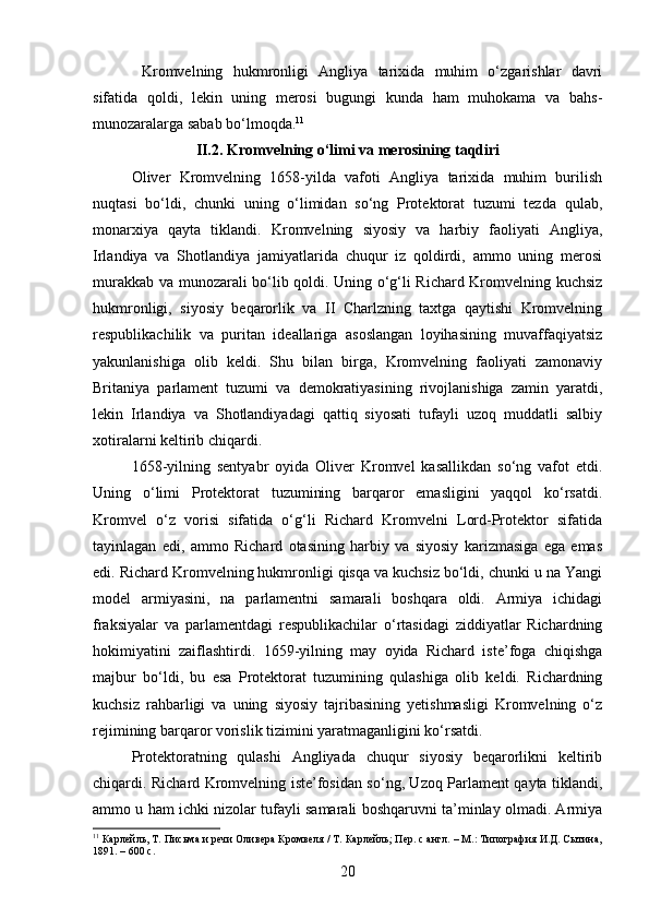   Kromvelning   hukmronligi   Angliya   tarixida   muhim   o‘zgarishlar   davri
sifatida   qoldi,   lekin   uning   merosi   bugungi   kunda   ham   muhokama   va   bahs-
munozaralarga sabab bo‘lmoqda. 11
II.2. Kromvelning o‘limi va merosining taqdiri
Oliver   Kromvelning   1658-yilda   vafoti   Angliya   tarixida   muhim   burilish
nuqtasi   bo‘ldi,   chunki   uning   o‘limidan   so‘ng   Protektorat   tuzumi   tezda   qulab,
monarxiya   qayta   tiklandi.   Kromvelning   siyosiy   va   harbiy   faoliyati   Angliya,
Irlandiya   va   Shotlandiya   jamiyatlarida   chuqur   iz   qoldirdi,   ammo   uning   merosi
murakkab va munozarali bo‘lib qoldi. Uning o‘g‘li Richard Kromvelning kuchsiz
hukmronligi,   siyosiy   beqarorlik   va   II   Charlzning   taxtga   qaytishi   Kromvelning
respublikachilik   va   puritan   ideallariga   asoslangan   loyihasining   muvaffaqiyatsiz
yakunlanishiga   olib   keldi.   Shu   bilan   birga,   Kromvelning   faoliyati   zamonaviy
Britaniya   parlament   tuzumi   va   demokratiyasining   rivojlanishiga   zamin   yaratdi,
lekin   Irlandiya   va   Shotlandiyadagi   qattiq   siyosati   tufayli   uzoq   muddatli   salbiy
xotiralarni keltirib chiqardi.
1658-yilning   sentyabr   oyida   Oliver   Kromvel   kasallikdan   so‘ng   vafot   etdi.
Uning   o‘limi   Protektorat   tuzumining   barqaror   emasligini   yaqqol   ko‘rsatdi.
Kromvel   o‘z   vorisi   sifatida   o‘g‘li   Richard   Kromvelni   Lord-Protektor   sifatida
tayinlagan   edi,   ammo   Richard   otasining   harbiy   va   siyosiy   karizmasiga   ega   emas
edi. Richard Kromvelning hukmronligi qisqa va kuchsiz bo‘ldi, chunki u na Yangi
model   armiyasini,   na   parlamentni   samarali   boshqara   oldi.   Armiya   ichidagi
fraksiyalar   va   parlamentdagi   respublikachilar   o‘rtasidagi   ziddiyatlar   Richardning
hokimiyatini   zaiflashtirdi.   1659-yilning   may   oyida   Richard   iste’foga   chiqishga
majbur   bo‘ldi,   bu   esa   Protektorat   tuzumining   qulashiga   olib   keldi.   Richardning
kuchsiz   rahbarligi   va   uning   siyosiy   tajribasining   yetishmasligi   Kromvelning   o‘z
rejimining barqaror vorislik tizimini yaratmaganligini ko‘rsatdi.
Protektoratning   qulashi   Angliyada   chuqur   siyosiy   beqarorlikni   keltirib
chiqardi. Richard Kromvelning iste’fosidan so‘ng, Uzoq Parlament qayta tiklandi,
ammo u ham ichki nizolar tufayli samarali boshqaruvni ta’minlay olmadi. Armiya
11
 Карлейль, Т. Письма и речи Оливера Кромвеля / Т. Карлейль; Пер. с англ. – М.: Типография И.Д. Сытина,
1891. – 600 с.
20 