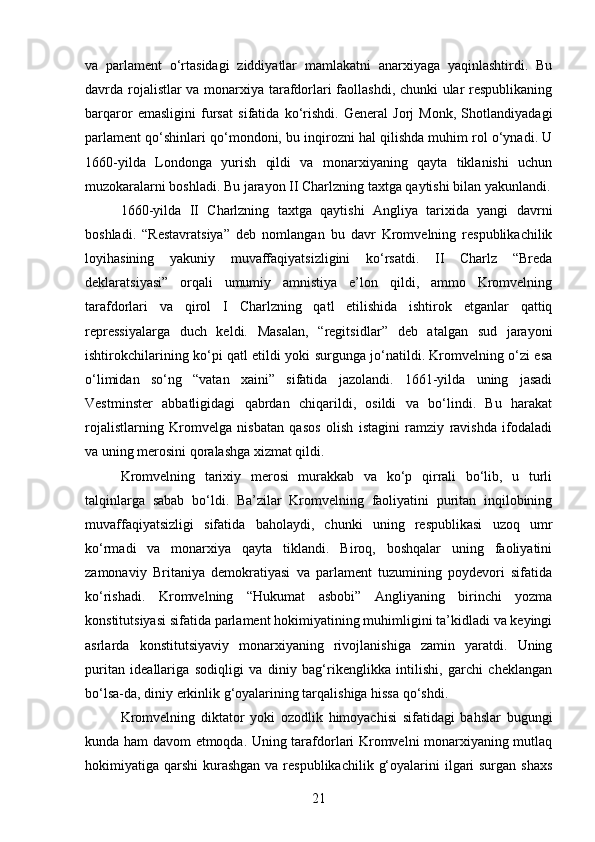 va   parlament   o‘rtasidagi   ziddiyatlar   mamlakatni   anarxiyaga   yaqinlashtirdi.   Bu
davrda rojalistlar va monarxiya tarafdorlari faollashdi, chunki ular respublikaning
barqaror   emasligini   fursat   sifatida   ko‘rishdi.   General   Jorj   Monk,   Shotlandiyadagi
parlament qo‘shinlari qo‘mondoni, bu inqirozni hal qilishda muhim rol o‘ynadi. U
1660-yilda   Londonga   yurish   qildi   va   monarxiyaning   qayta   tiklanishi   uchun
muzokaralarni boshladi. Bu jarayon II Charlzning taxtga qaytishi bilan yakunlandi.
1660-yilda   II   Charlzning   taxtga   qaytishi   Angliya   tarixida   yangi   davrni
boshladi.   “Restavratsiya”   deb   nomlangan   bu   davr   Kromvelning   respublikachilik
loyihasining   yakuniy   muvaffaqiyatsizligini   ko‘rsatdi.   II   Charlz   “Breda
deklaratsiyasi”   orqali   umumiy   amnistiya   e’lon   qildi,   ammo   Kromvelning
tarafdorlari   va   qirol   I   Charlzning   qatl   etilishida   ishtirok   etganlar   qattiq
repressiyalarga   duch   keldi.   Masalan,   “regits idlar”   deb   atalgan   sud   jarayoni
ishtirokchilarining ko‘pi qatl etildi yoki surgunga jo‘natildi. Kromvelning o‘zi esa
o‘limidan   so‘ng   “vatan   xaini”   sifatida   jazolandi.   1661-yilda   uning   jasadi
Vestminster   abbatligidagi   qabrdan   chiqarildi,   osildi   va   bo‘lindi.   Bu   harakat
rojalistlarning   Kromvelga   nisbatan   qasos   olish   istagini   ramziy   ravishda   ifodaladi
va uning merosini qoralashga xizmat qildi.
Kromvelning   tarixiy   merosi   murakkab   va   ko‘p   qirrali   bo‘lib,   u   turli
talqinlarga   sabab   bo‘ldi.   Ba’zilar   Kromvelning   faoliyatini   puritan   inqilobining
muvaffaqiyatsizligi   sifatida   baholaydi,   chunki   uning   respublikasi   uzoq   umr
ko‘rmadi   va   monarxiya   qayta   tiklandi.   Biroq,   boshqalar   uning   faoliyatini
zamonaviy   Britaniya   demokratiyasi   va   parlament   tuzumining   poydevori   sifatida
ko‘rishadi.   Kromvelning   “Hukumat   asbobi”   Angliyaning   birinchi   yozma
konstitutsiyasi sifatida parlament hokimiyatining muhimligini ta’kidladi va keyingi
asrlarda   konstitutsiyaviy   monarxiyaning   rivojlanishiga   zamin   yaratdi.   Uning
puritan   ideallariga   sodiqligi   va   diniy   bag‘rikenglikka   intilishi,   garchi   cheklangan
bo‘lsa-da, diniy erkinlik g‘oyalarining tarqalishiga hissa qo‘shdi.
Kromvelning   diktator   yoki   ozodlik   himoyachisi   sifatidagi   bahslar   bugungi
kunda ham davom etmoqda. Uning tarafdorlari Kromvelni monarxiyaning mutlaq
hokimiyatiga qarshi  kurashgan  va respublikachilik  g‘oyalarini  ilgari  surgan  shaxs
21