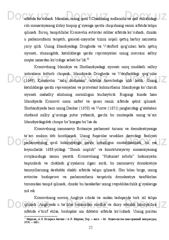 sifatida ko‘rishadi. Masalan, uning qirol I Charlzning sudlanishi va qatl etilishidagi
roli monarxiyaning ilohiy huquqi g‘oyasiga qarshi chiqishning ramzi sifatida talqin
qilinadi. Biroq, tanqidchilar Kromvelni avtoritar rahbar sifatida ko‘rishadi, chunki
u   parlamentlarni   tarqatib,   general-mayorlar   tizimi   orqali   qattiq   harbiy   nazoratni
joriy   qildi.   Uning   Irlandiyadagi   Drogheda   va   Veksford   qirg‘inlari   kabi   qattiq
siyosati,   shuningdek,   katoliklarga   qarshi   repressiyalari   uning   merosini   salbiy
nuqtai nazardan ko‘rishga sabab bo‘ldi. 12
Kromvelning   Irlandiya   va   Shotlandiyadagi   siyosati   uzoq   muddatli   salbiy
xotiralarni   keltirib   chiqardi.   Irlandiyada   Drogheda   va   Veksforddagi   qirg‘inlar
(1649)   Kromvelni   “xalq   dushmani”   sifatida   tasvirlashga   olib   keldi.   Uning
katoliklarga qarshi repressiyalari va protestant kolonistlarini Irlandiyaga ko‘chirish
siyosati   mahalliy   aholining   noroziligini   kuchaytirdi.   Bugungi   kunda   ham
Irlandiyada   Kromvel   nomi   nafrat   va   qasos   ramzi   sifatida   qabul   qilinadi.
Shotlandiyada ham uning Danbar (1650) va Vuster (1651) janglaridagi g‘alabalari
shotland   milliy   g‘ururiga   putur   yetkazdi,   garchi   bu   mintaqada   uning   ta’siri
Irlandiyadagidek chuqur bo‘lmagan bo‘lsa-da.
Kromvelning   zamonaviy   Britaniya   parlament   tuzumi   va   demokratiyasiga
ta’siri   muhim   deb   hisoblanadi.   Uning   fuqarolar   urushlari   davridagi   faoliyati
parlamentning   qirol   hokimiyatiga   qarshi   ustunligini   mustahkamladi,   bu   esa
keyinchalik   1688-yildagi   “Shonli   inqilob”   va   konstitutsiyaviy   monarxiyaning
rivojlanishiga   zamin   yaratdi.   Kromvelning   “Hukumat   asbobi”   hokimiyatni
taqsimlash   va   cheklash   g‘oyalarini   ilgari   surdi,   bu   zamonaviy   demokratiya
tamoyillarining   dastlabki   shakli   sifatida   talqin   qilinadi.   Shu   bilan   birga,   uning
avtoritar   boshqaruvi   va   parlamentlarni   tarqatishi   demokratiya   tarafdorlari
tomonidan tanqid qilinadi, chunki bu harakatlar uning respublikachilik g‘oyalariga
zid edi.
Kromvelning   merosi   Angliya   ichida   va   undan   tashqarida   turli   xil   talqin
qilinadi.   Angliyada   u   ba’zilar   tomonidan   ozodlik   va   diniy   erkinlik   himoyachisi
sifatida   e’tirof   etilsa,   boshqalar   uni   diktator   sifatida   ko‘rishadi.   Uning   puritan
12
  Мортон, А.Л. История Англии  /  А.Л. Мортон;  Пер. с англ. – М.: Издательство иностранной литературы,
1950. – 360 с.
22 