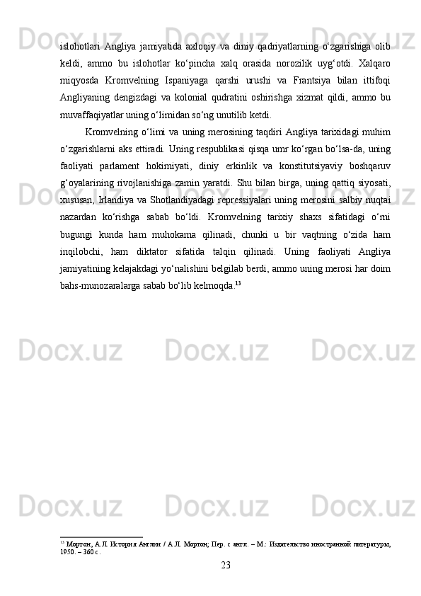 islohotlari   Angliya   jamiyatida   axloqiy   va   diniy   qadriyatlarning   o‘zgarishiga   olib
keldi,   ammo   bu   islohotlar   ko‘pincha   xalq   orasida   norozilik   uyg‘otdi.   Xalqaro
miqyosda   Kromvelning   Ispaniyaga   qarshi   urushi   va   Frantsiya   bilan   ittifoqi
Angliyaning   dengizdagi   va   kolonial   qudratini   oshirishga   xizmat   qildi,   ammo   bu
muvaffaqiyatlar uning o‘limidan so‘ng unutilib ketdi.
Kromvelning  o‘limi   va  uning  merosining   taqdiri  Angliya  tarixidagi   muhim
o‘zgarishlarni aks ettiradi. Uning respublikasi  qisqa umr ko‘rgan bo‘lsa-da, uning
faoliyati   parlament   hokimiyati,   diniy   erkinlik   va   konstitutsiyaviy   boshqaruv
g‘oyalarining   rivojlanishiga   zamin   yaratdi.   Shu   bilan   birga,   uning   qattiq   siyosati,
xususan,  Irlandiya va  Shotlandiyadagi  repressiyalari  uning  merosini  salbiy  nuqtai
nazardan   ko‘rishga   sabab   bo‘ldi.   Kromvelning   tarixiy   shaxs   sifatidagi   o‘rni
bugungi   kunda   ham   muhokama   qilinadi,   chunki   u   bir   vaqtning   o‘zida   ham
inqilobchi,   ham   diktator   sifatida   talqin   qilinadi.   Uning   faoliyati   Angliya
jamiyatining kelajakdagi yo‘nalishini belgilab berdi, ammo uning merosi har doim
bahs-munozaralarga sabab bo‘lib kelmoqda. 13
13
  Мортон, А.Л. История Англии  /  А.Л. Мортон;  Пер. с англ. – М.: Издательство иностранной литературы,
1950. – 360 с.
23