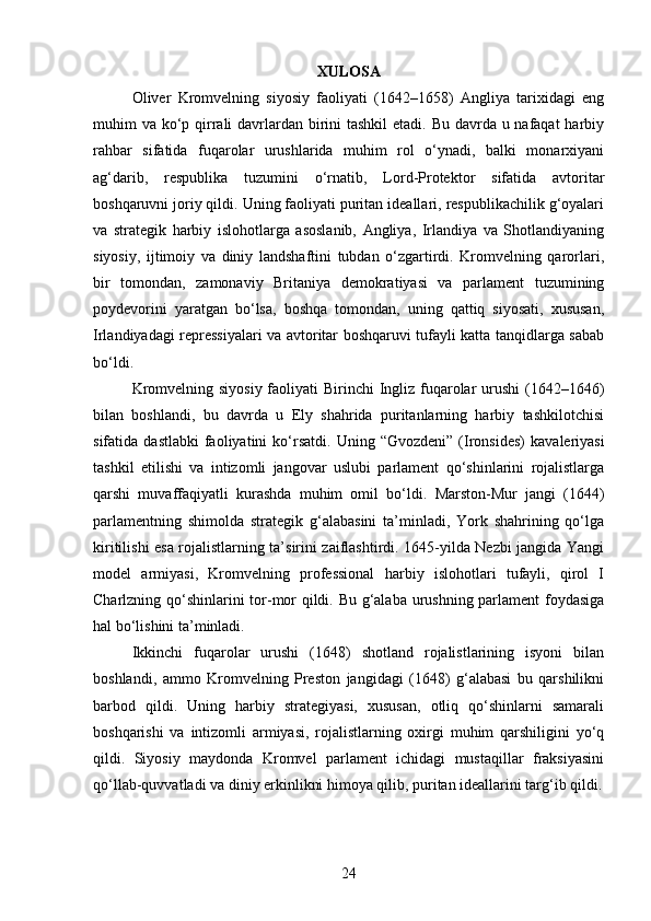XULOSA
Oliver   Kromvelning   siyosiy   faoliyati   (1642–1658)   Angliya   tarixidagi   eng
muhim va ko‘p qirrali davrlardan birini tashkil  etadi. Bu davrda u nafaqat  harbiy
rahbar   sifatida   fuqarolar   urushlarida   muhim   rol   o‘ynadi,   balki   monarxiyani
ag‘darib,   respublika   tuzumini   o‘rnatib,   Lord-Protektor   sifatida   avtoritar
boshqaruvni joriy qildi. Uning faoliyati puritan ideallari, respublikachilik g‘oyalari
va   strategik   harbiy   islohotlarga   asoslanib,   Angliya,   Irlandiya   va   Shotlandiyaning
siyosiy,   ijtimoiy   va   diniy   landshaftini   tubdan   o‘zgartirdi.   Kromvelning   qarorlari,
bir   tomondan,   zamonaviy   Britaniya   demokratiyasi   va   parlament   tuzumining
poydevorini   yaratgan   bo‘lsa,   boshqa   tomondan,   uning   qattiq   siyosati,   xususan,
Irlandiyadagi repressiyalari va avtoritar boshqaruvi tufayli katta tanqidlarga sabab
bo‘ldi.
Kromvelning siyosiy faoliyati Birinchi  Ingliz fuqarolar urushi  (1642–1646)
bilan   boshlandi,   bu   davrda   u   Ely   shahrida   puritanlarning   harbiy   tashkilotchisi
sifatida  dastlabki   faoliyatini  ko‘rsatdi.   Uning  “Gvozdeni”  (Ironsides)   kavaleriyasi
tashkil   etilishi   va   intizomli   jangovar   uslubi   parlament   qo‘shinlarini   rojalistlarga
qarshi   muvaffaqiyatli   kurashda   muhim   omil   bo‘ldi.   Marston-Mur   jangi   (1644)
parlamentning   shimolda   strategik   g‘alabasini   ta’minladi,   York   shahrining   qo‘lga
kiritilishi esa rojalistlarning ta’sirini zaiflashtirdi. 1645-yilda Nezbi jangida Yangi
model   armiyasi,   Kromvelning   professional   harbiy   islohotlari   tufayli,   qirol   I
Charlzning qo‘shinlarini tor-mor qildi. Bu g‘alaba urushning parlament  foydasiga
hal bo‘lishini ta’minladi.
Ikkinchi   fuqarolar   urushi   (1648)   shotland   rojalistlarining   isyoni   bilan
boshlandi,   ammo   Kromvelning   Preston   jangidagi   (1648)   g‘alabasi   bu   qarshilikni
barbod   qildi.   Uning   harbiy   strategiyasi,   xususan,   otliq   qo‘shinlarni   samarali
boshqarishi   va   intizomli   armiyasi,   rojalistlarning   oxirgi   muhim   qarshiligini   yo‘q
qildi.   Siyosiy   maydonda   Kromvel   parlament   ichidagi   mustaqillar   fraksiyasini
qo‘llab-quvvatladi va diniy erkinlikni himoya qilib, puritan ideallarini targ‘ib qildi.
24 