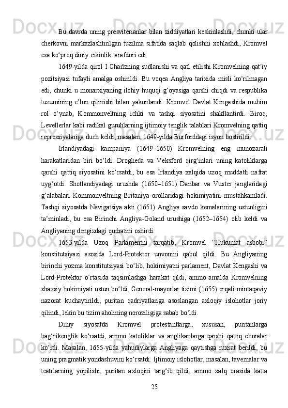 Bu  davrda  uning  presviterianlar   bilan   ziddiyatlari  keskinlashdi,  chunki  ular
cherkovni   markazlashtirilgan   tuzilma   sifatida   saqlab   qolishni   xohlashdi,   Kromvel
esa ko‘proq diniy erkinlik tarafdori edi.
1649-yilda qirol I Charlzning sudlanishi va qatl etilishi Kromvelning qat’iy
pozitsiyasi   tufayli   amalga   oshirildi.   Bu   voqea   Angliya   tarixida   misli   ko‘rilmagan
edi,  chunki   u  monarxiyaning   ilohiy   huquqi   g‘oyasiga   qarshi   chiqdi   va   respublika
tuzumining   e’lon   qilinishi   bilan   yakunlandi.   Kromvel   Davlat   Kengashida   muhim
rol   o‘ynab,   Kommonveltning   ichki   va   tashqi   siyosatini   shakllantirdi.   Biroq,
Levellerlar kabi radikal guruhlarning ijtimoiy tenglik talablari Kromvelning qattiq
repressiyalariga duch keldi, masalan, 1649-yilda Burforddagi isyon bostirildi.
Irlandiyadagi   kampaniya   (1649–1650)   Kromvelning   eng   munozarali
harakatlaridan   biri   bo‘ldi.   Drogheda   va   Veksford   qirg‘inlari   uning   katoliklarga
qarshi   qattiq   siyosatini   ko‘rsatdi,   bu   esa   Irlandiya   xalqida   uzoq   muddatli   nafrat
uyg‘otdi.   Shotlandiyadagi   urushda   (1650–1651)   Danbar   va   Vuster   janglaridagi
g‘alabalari   Kommonveltning   Britaniya   orollaridagi   hokimiyatini   mustahkamladi.
Tashqi   siyosatda   Navigatsiya   akti   (1651)   Angliya   savdo   kemalarining   ustunligini
ta’minladi,   bu   esa   Birinchi   Angliya-Goland   urushiga   (1652–1654)   olib   keldi   va
Angliyaning dengizdagi qudratini oshirdi.
1653-yilda   Uzoq   Parlamentni   tarqatib,   Kromvel   “Hukumat   asbobi”
konstitutsiyasi   asosida   Lord-Protektor   unvonini   qabul   qildi.   Bu   Angliyaning
birinchi  yozma konstitutsiyasi  bo‘lib, hokimiyatni parlament, Davlat Kengashi  va
Lord-Protektor   o‘rtasida   taqsimlashga   harakat   qildi,   ammo   amalda   Kromvelning
shaxsiy hokimiyati ustun bo‘ldi. General-mayorlar tizimi (1655) orqali mintaqaviy
nazorat   kuchaytirildi,   puritan   qadriyatlariga   asoslangan   axloqiy   islohotlar   joriy
qilindi, lekin bu tizim aholining noroziligiga sabab bo‘ldi.
Diniy   siyosatda   Kromvel   protestantlarga,   xususan,   puritanlarga
bag‘rikenglik   ko‘rsatdi,   ammo   katoliklar   va   anglikanlarga   qarshi   qattiq   choralar
ko‘rdi.   Masalan,   1655-yilda   yahudiylarga   Angliyaga   qaytishga   ruxsat   berildi,   bu
uning pragmatik yondashuvini ko‘rsatdi. Ijtimoiy islohotlar, masalan, tavernalar va
teatrlarning   yopilishi,   puritan   axloqini   targ‘ib   qildi,   ammo   xalq   orasida   katta
25