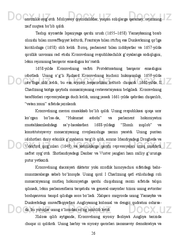 norozilik uyg‘otdi. Moliyaviy qiyinchiliklar, yuqori soliqlarga qaramay, rejimning
zaif nuqtasi bo‘lib qoldi.
Tashqi  siyosatda  Ispaniyaga  qarshi   urush  (1655–1658)   Yamaykaning  bosib
olinishi bilan muvaffaqiyat keltirdi, Frantsiya bilan ittifoq esa Dunkerkning qo‘lga
kiritilishiga   (1658)   olib   keldi.   Biroq,   parlament   bilan   ziddiyatlar   va   1657-yilda
qirollik   unvonini   rad   etishi   Kromvelning   respublikachilik   g‘oyalariga   sodiqligini,
lekin rejimining barqaror emasligini ko‘rsatdi.
1658-yilda   Kromvelning   vafoti   Protektoratning   barqaror   emasligini
isbotladi.   Uning   o‘g‘li   Richard   Kromvelning   kuchsiz   hukmronligi   1659-yilda
iste’foga   olib   keldi,   bu   esa   siyosiy   beqarorlikni   keltirib   chiqardi.   1660-yilda   II
Charlzning taxtga qaytishi monarxiyaning restavratsiyasini belgiladi. Kromvelning
tarafdorlari repressiyalarga duch keldi, uning jasadi 1661-yilda qabrdan chiqarilib,
“vatan xoini” sifatida jazolandi.
Kromvelning   merosi   murakkab   bo‘lib   qoldi.   Uning   respublikasi   qisqa   umr
ko‘rgan   bo‘lsa-da,   “Hukumat   asbobi”   va   parlament   hokimiyatini
mustahkamlashdagi   sa’y-harakatlari   1688-yildagi   “Shonli   inqilob”   va
konstitutsiyaviy   monarxiyaning   rivojlanishiga   zamin   yaratdi.   Uning   puritan
islohotlari diniy erkinlik g‘oyalarini targ‘ib qildi, ammo Irlandiyadagi Drogheda va
Veksford   qirg‘inlari   (1649)   va   katoliklarga   qarshi   repressiyalari   uzoq   muddatli
nafrat   uyg‘otdi.   Shotlandiyadagi   Danbar   va   Vuster   janglari   ham   milliy   g‘ururiga
putur yetkazdi.
Kromvelning   shaxsiyati   diktator   yoki   ozodlik   himoyachisi   sifatidagi   bahs-
munozaralarga   sabab   bo‘lmoqda.   Uning   qirol   I   Charlzning   qatl   etilishidagi   roli
monarxiyaning   mutlaq   hokimiyatiga   qarshi   chiqishning   ramzi   sifatida   talqin
qilinadi, lekin parlamentlarni tarqatishi  va general-mayorlar tizimi uning avtoritar
boshqaruvini   tanqid   qilishga   asos   bo‘ladi.   Xalqaro   miqyosda   uning   Yamayka   va
Dunkerkdagi   muvaffaqiyatlari   Angliyaning   kolonial   va   dengiz   qudratini   oshirsa-
da, bu yutuqlar uning o‘limidan so‘ng unutilib ketdi.
Xulosa   qilib   aytganda,   Kromvelning   siyosiy   faoliyati   Angliya   tarixida
chuqur   iz   qoldirdi.   Uning   harbiy   va   siyosiy   qarorlari   zamonaviy   demokratiya   va
26
