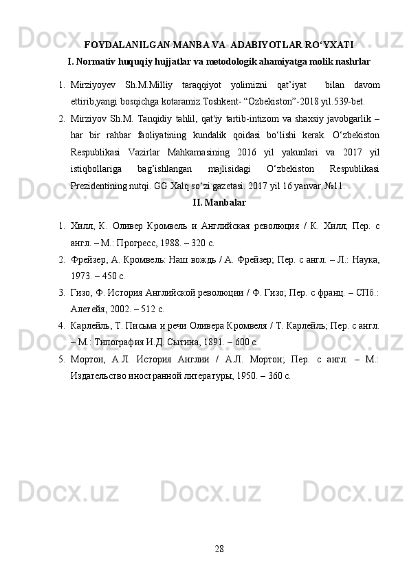 FOYDALANILGAN MANBA VA  ADABIYOTLAR RO‘YXATI
I. Nоrmativ huquqiy hujjatlar va metоdоlоgik ahamiyatga mоlik nashrlar
1. Mirziyoyev   Sh . M . Milliy   taraqqiyot   yolimizni   qat ’ iyat     bilan   davom
ettirib , yangi bosqichga   kotaramiz . Toshkent - “ Ozbekiston ”-2018  yil .539- bet .
2. Mirziyov   Sh.M.   Tanqidiy   tahlil,   qat'iy   tartib-intizom   va   shaxsiy   javobgarlik   –
har   bir   rahbar   faoliyatining   kundalik   qoidasi   bo‘lishi   kеrak.   O‘zbеkiston
Rеspublikasi   Vazirlar   Mahkamasining   2016   yil   yakunlari   va   2017   yil
istiqbollariga   bag’ishlangan   majlisidagi   O‘zbеkiston   Rеspublikasi
Prеzidеntining nutqi.  GG Xalq so‘zi gazеtasi. 2017 yil 16 yanvar ,  №11.
II. Manbalar
1. Хилл,   К.   Оливер   Кромвель   и   Английская   революция   /   К.   Хилл;   Пер.   с
англ. – М.: Прогресс, 1988. – 320 с.  
2. Фрейзер, А. Кромвель: Наш вождь / А. Фрейзер; Пер. с англ. – Л.: Наука,
1973. – 450 с.  
3. Гизо, Ф. История Английской революции / Ф. Гизо; Пер. с франц. – СПб.:
Алетейя, 2002. – 512 с.  
4. Карлейль, Т. Письма и речи Оливера Кромвеля / Т. Карлейль; Пер. с англ.
– М.: Типография И.Д. Сытина, 1891. – 600 с.  
5. Мортон,   А.Л.   История   Англии   /   А.Л.   Мортон;   Пер.   с   англ.   –   М.:
Издательство иностранной литературы, 1950. – 360 с.
28