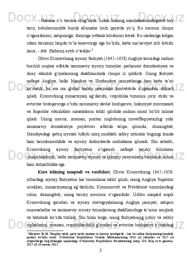 -   Hamma   o z   tarixini   ulug laydi.   Lekin   bizning   mamlakatimizdagidek   boyʻ ʻ
tarix,   bobolarimizdek   buyuk   allomalar   hech   qayerda   yo q.   Bu   merosni   chuqur	
ʻ
o rganishimiz, xalqimizga, dunyoga yetkaza bilishimiz kerak. Bu markazga kelgan	
ʻ
odam tariximiz haqida to la tasavvurga ega bo lishi, katta ma naviyat olib ketishi	
ʻ ʻ ʼ
zarur, - deb  fikrlarini aytib o‘tadilar. 2
Oliver Kromvelning siyosiy faoliyati (1642–1658) Angliya tarixidagi muhim
burilish   nuqtasi   sifatida   zamonaviy   siyosiy   tuzumlar,  parlament   demokratiyasi   va
diniy   erkinlik   g‘oyalarining   shakllanishida   chuqur   iz   qoldirdi.   Uning   faoliyati
nafaqat   Angliya,   balki   Irlandiya   va   Shotlandiya   jamiyatlariga   ham   katta   ta’sir
ko‘rsatdi,   bu   esa   uni   global   tarixiy   jarayonlar   kontekstida   o‘rganishni   dolzarb
qiladi.   Kromvelning   monarxiyani   ag‘darishi,   respublika   tuzumini   joriy   etishi   va
avtoritar boshqaruvga o‘tishi zamonaviy davlat boshqaruvi, hokimiyat muvozanati
va   fuqarolar   erkinliklari   masalalarini   tahlil   qilishda   muhim   misol   bo‘lib   xizmat
qiladi.   Uning   merosi,   xususan,   puritan   inqilobining   muvaffaqiyatsizligi   yoki
zamonaviy   demokratiya   poydevori   sifatida   talqin   qilinishi,   shuningdek,
Irlandiyadagi  qattiq siyosati  tufayli  uzoq muddatli  salbiy xotiralar bugungi  kunda
ham   tarixshunoslikda   va   siyosiy   diskurslarda   muhokama   qilinadi.   Shu   sababli,
Kromvelning   siyosiy   faoliyatini   o‘rganish   nafaqat   tarixiy   bilimlarni
chuqurlashtirish, balki zamonaviy siyosiy va ijtimoiy jarayonlarni tushunish uchun
ham dolzarblikka ega.
Kurs   ishining   maqsadi   va   vazifalari.   Oliver   Kromvelning   1642–1658-
yillardagi  siyosiy  faoliyatini  har  tomonlama tahlil  qilish,  uning Angliya  fuqarolar
urushlari,   monarxiyaning   ag‘darilishi,   Kommonvelt   va   Protektorat   tuzumlaridagi
rolini,   shuningdek,   uning   tarixiy   merosini   o‘rganishdir.   Ushbu   maqsad   orqali
Kromvelning   qarorlari   va   siyosiy   strategiyalarining   Angliya   jamiyati,   xalqaro
munosabatlar va zamonaviy siyosiy tuzumlarning shakllanishiga ta’sirini aniqlash
va   baholash   ko‘zda   tutiladi.   Shu   bilan   birga,   uning   faoliyatining   ijobiy   va   salbiy
oqibatlarini, xususan, respublikachilik g‘oyalari va avtoritar boshqaruv o‘rtasidagi
2
  Mirziyov   Sh . M .  Tanqidiy   tahlil ,  qat ' iy   tartib - intizom   va   shaxsiy   javobgarlik  –  har   bir   rahbar   faoliyatining   kundalik
qoidasi   bo ‘ lishi   k е rak .   O ‘ zb е kiston   R е spublikasi   Vazirlar   Mahkamasining   2016   yil   yakunlari   va   2017   yil
istiqbollariga   bag ’ ishlangan   majlisidagi   O ‘ zb е kiston   R е spublikasi   Pr е zid е ntining   nutqi .   GG   Xalq   so ‘ zi   gaz е tasi .
2017  yil  16  yanvar , №11 .
3