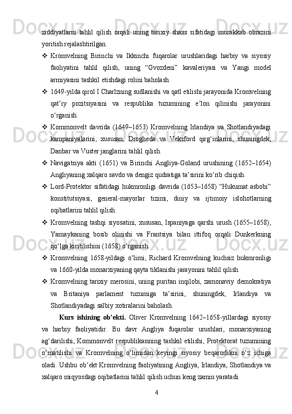 ziddiyatlarni   tahlil   qilish   orqali   uning   tarixiy   shaxs   sifatidagi   murakkab   obrazini
yoritish rejalashtirilgan.
 Kromvelning   Birinchi   va   Ikkinchi   fuqarolar   urushlaridagi   harbiy   va   siyosiy
faoliyatini   tahlil   qilish,   uning   “Gvozdeni”   kavaleriyasi   va   Yangi   model
armiyasini tashkil etishdagi rolini baholash.  
 1649-yilda qirol I Charlzning sudlanishi va qatl etilishi jarayonida Kromvelning
qat’iy   pozitsiyasini   va   respublika   tuzumining   e’lon   qilinishi   jarayonini
o‘rganish.  
 Kommonvelt   davrida   (1649–1653)   Kromvelning   Irlandiya   va   Shotlandiyadagi
kampaniyalarini,   xususan,   Drogheda   va   Veksford   qirg‘inlarini,   shuningdek,
Danbar va Vuster janglarini tahlil qilish.  
 Navigatsiya   akti   (1651)   va   Birinchi   Angliya-Goland   urushining   (1652–1654)
Angliyaning xalqaro savdo va dengiz qudratiga ta’sirini ko‘rib chiqish.  
 Lord-Protektor  sifatidagi  hukmronligi davrida (1653–1658) “Hukumat  asbobi”
konstitutsiyasi,   general-mayorlar   tizimi,   diniy   va   ijtimoiy   islohotlarning
oqibatlarini tahlil qilish.  
 Kromvelning tashqi  siyosatini, xususan,  Ispaniyaga qarshi  urush (1655–1658),
Yamaykaning   bosib   olinishi   va   Frantsiya   bilan   ittifoq   orqali   Dunkerkning
qo‘lga kiritilishini (1658) o‘rganish.  
 Kromvelning   1658-yildagi   o‘limi,   Richard   Kromvelning   kuchsiz   hukmronligi
va 1660-yilda monarxiyaning qayta tiklanishi jarayonini tahlil qilish.  
 Kromvelning   tarixiy   merosini,   uning   puritan   inqilobi,   zamonaviy   demokratiya
va   Britaniya   parlament   tuzumiga   ta’sirini,   shuningdek,   Irlandiya   va
Shotlandiyadagi salbiy xotiralarini baholash.  
Kurs   ishining   ob’ekti.   Oliver   Kromvelning   1642–1658-yillardagi   siyosiy
va   harbiy   faoliyatidir.   Bu   davr   Angliya   fuqarolar   urushlari,   monarxiyaning
ag‘darilishi, Kommonvelt respublikasining tashkil  etilishi, Protektorat  tuzumining
o‘rnatilishi   va   Kromvelning   o‘limidan   keyingi   siyosiy   beqarorlikni   o‘z   ichiga
oladi. Ushbu ob’ekt Kromvelning faoliyatining Angliya, Irlandiya, Shotlandiya va
xalqaro miqyosdagi oqibatlarini tahlil qilish uchun keng zamin yaratadi.
4 
