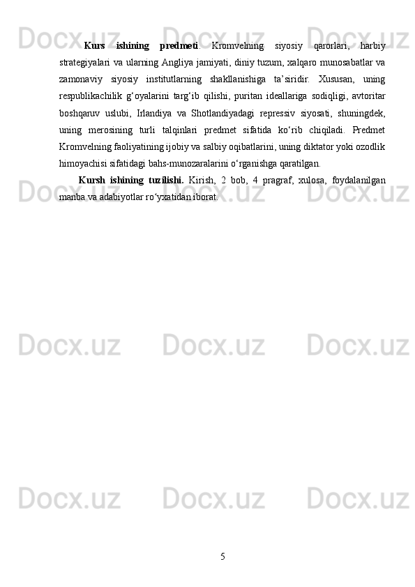 Kurs   ishining   predmeti .   Kromvelning   siyosiy   qarorlari,   harbiy
strategiyalari va ularning Angliya jamiyati, diniy tuzum, xalqaro munosabatlar va
zamonaviy   siyosiy   institutlarning   shakllanishiga   ta’siridir.   Xususan,   uning
respublikachilik   g‘oyalarini   targ‘ib   qilishi,   puritan   ideallariga   sodiqligi,   avtoritar
boshqaruv   uslubi,   Irlandiya   va   Shotlandiyadagi   repressiv   siyosati,   shuningdek,
uning   merosining   turli   talqinlari   predmet   sifatida   ko‘rib   chiqiladi.   Predmet
Kromvelning faoliyatining ijobiy va salbiy oqibatlarini, uning diktator yoki ozodlik
himoyachisi sifatidagi bahs-munozaralarini o‘rganishga qaratilgan. 
Kursh   ishining   tuzilishi.   Kirish,   2   bоb,   4   prаgrаf,   xulоsа,   fоydаlаnilgаn
manba va аdаbiyоtlаr rо yxаtidаn ibоrаt.ʻ
5