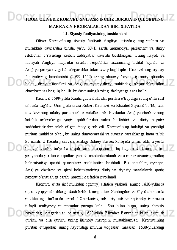 I.BOB. OLIVER KROMVEL XVII ASR INGLIZ BURJUA INQILOBINING
MARKAZIY FIGURALARIDAN BIRI SIFATIDA
I.1. Siyosiy faoliyatining boshlanishi
Oliver   Kromvelning   siyosiy   faoliyati   Angliya   tarixidagi   eng   muhim   va
murakkab   davrlardan   birida,   ya’ni   XVII   asrda   monarxiya,   parlament   va   diniy
islohotlar   o‘rtasidagi   keskin   ziddiyatlar   davrida   boshlangan.   Uning   hayoti   va
faoliyati   Angliya   fuqarolar   urushi,   respublika   tuzumining   tashkil   topishi   va
Angliya jamiyatidagi tub o‘zgarishlar bilan uzviy bog‘liqdir. Kromvelning siyosiy
faoliyatining   boshlanishi   (1599–1642)   uning   shaxsiy   hayoti,   ijtimoiy-iqtisodiy
holati,   diniy   e’tiqodlari   va   Angliya   siyosiy-diniy   muhitidagi   o‘zgarishlar   bilan
chambarchas bog‘liq bo‘lib, bu davr uning keyingi faoliyatiga asos bo‘ldi.
Kromvel 1599-yilda Xantingdon shahrida, puritan e’tiqodiga sodiq o‘rta sinf
oilasida tug‘ildi. Uning ota-onasi Robert Kromvel va Elizabet Styuard bo‘lib, ular
o‘z   davrining   odatiy   puritan   oilasi   vakillari   edi.   Puritanlar   Angliya   cherkovining
katolik   an’analariga   yaqin   qoldiqlardan   xalos   bo‘lishini   va   diniy   hayotni
soddalashtirishni   talab   qilgan   diniy   guruh   edi.   Kromvelning   bolaligi   va   yoshligi
puritan  muhitida o‘tdi, bu  uning dunyoqarashi   va  siyosiy  qarashlariga  katta ta’sir
ko‘rsatdi. U Kembrij universitetidagi Sidney Sussex kollejida ta’lim oldi, u yerda
huquqshunoslik   bo‘yicha   o‘qidi,   ammo   o‘qishni   to‘liq   tugatmadi.   Uning   ta’lim
jarayonida puritan e’tiqodlari yanada mustahkamlandi va u monarxiyaning mutlaq
hokimiyatiga   qarshi   qarashlarni   shakllantira   boshladi.   Bu   qarashlar,   ayniqsa,
Angliya   cherkovi   va   qirol   hokimiyatining   diniy   va   siyosiy   masalalarda   qattiq
nazorat o‘rnatishiga qarshi norozilik sifatida rivojlandi.
Kromvel   o‘rta   sinf   mulkdori   (gentry)   sifatida   yashadi,   ammo   1630-yillarda
iqtisodiy qiyinchiliklarga duch keldi. Uning oilasi Xantingdon va Ely shaharlarida
mulkka   ega   bo‘lsa-da,   qirol   I   Charlzning   soliq   siyosati   va   iqtisodiy   inqirozlar
tufayli   moliyaviy   muammolar   yuzaga   keldi.   Shu   bilan   birga,   uning   shaxsiy
hayotidagi   o‘zgarishlar,   xususan,   1620-yilda   Elizabet   Bourchier   bilan   turmush
qurishi   va   oila   qurishi   uning   ijtimoiy   mavqeini   mustahkamladi.   Kromvelning
puritan   e’tiqodlari   uning   hayotidagi   muhim   voqealar,   masalan,   1630-yillardagi
6