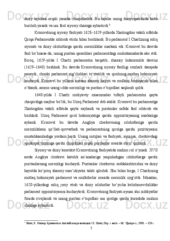 diniy   tajribasi   orqali   yanada   chuqurlashdi.   Bu   tajriba   uning   dunyoqarashida   katta
burilish yasadi va uni faol siyosiy shaxsga aylantirdi. 3
Kromvelning siyosiy faoliyati 1628–1629-yillarda Xantingdon vakili sifatida
Qisqa Parlamentda ishtirok etishi bilan boshlandi. Bu parlament I Charlzning soliq
siyosati  va  diniy islohotlarga  qarshi  noroziliklar  markazi   edi. Kromvel  bu  davrda
faol bo‘lmasa-da, uning puritan qarashlari parlamentdagi muhokamalarda aks etdi.
Biroq,   1629-yilda   I   Charlz   parlamentni   tarqatib,   shaxsiy   hukmronlik   davrini
(1629–1640)   boshladi.   Bu   davrda   Kromvelning   siyosiy   faolligi   sezilarli   darajada
pasaydi,   chunki   parlament   yig‘ilishlari   to‘xtatildi   va   qirolning   mutlaq   hokimiyati
kuchaydi. Kromvel  bu yillarni asosan  shaxsiy  hayoti va mulkini  boshqarish bilan
o‘tkazdi, ammo uning ichki noroziligi va puritan e’tiqodlari saqlanib qoldi.
1640-yilda   I   Charlz   moliyaviy   muammolar   tufayli   parlamentni   qayta
chaqirishga majbur bo‘ldi, bu Uzoq Parlament deb ataldi. Kromvel bu parlamentga
Xantingdon   vakili   sifatida   qayta   saylandi   va   puritanlar   safida   faol   ishtirok   eta
boshladi.   Uzoq   Parlament   qirol   hokimiyatiga   qarshi   oppozitsiyaning   markaziga
aylandi.   Kromvel   bu   davrda   Angliya   cherkovining   islohotlariga   qarshi
noroziliklarni   qo‘llab-quvvatladi   va   parlamentning   qirolga   qarshi   pozitsiyasini
mustahkamlashga yordam berdi. Uning nutqlari va faoliyati, ayniqsa, cherkovdagi
episkopal tuzumga qarshi chiqishlari orqali puritanlar orasida obro‘ qozondi.
Siyosiy va diniy kontekst Kromvelning faoliyatida muhim rol o‘ynadi. XVII
asrda   Angliya   cherkovi   katolik   an’analariga   yaqinlashgan   islohotlarga   qarshi
puritanlarning noroziligi kuchaydi. Puritanlar cherkovni soddalashtirishni va diniy
hayotda ko‘proq shaxsiy mas’uliyatni talab qilishdi. Shu bilan birga, I Charlzning
mutlaq   hokimiyati   parlament   va   mulkdorlar   orasida   norozilik   uyg‘otdi.   Masalan,
1620-yillardagi   soliq   joriy   etish   va   diniy   islohotlar   bo‘yicha   kelishmovchiliklar
parlament oppozitsiyasini kuchaytirdi. Kromvelning faoliyati aynan shu ziddiyatlar
fonida   rivojlandi   va   uning   puritan   e’tiqodlari   uni   qirolga   qarshi   kurashda   muhim
shaxsga aylantirdi.
3
 Хилл, К. Оливер Кромвель и Английская революция / К. Хилл; Пер. с англ. – М.: Прогресс, 1988. – 320 с.
7