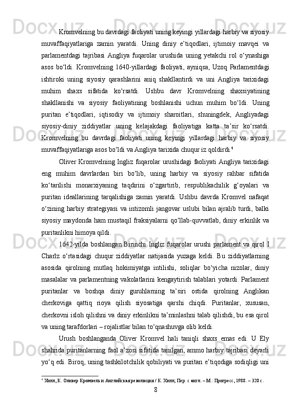 Kromvelning bu davrdagi faoliyati uning keyingi yillardagi harbiy va siyosiy
muvaffaqiyatlariga   zamin   yaratdi.   Uning   diniy   e’tiqodlari,   ijtimoiy   mavqei   va
parlamentdagi   tajribasi   Angliya   fuqarolar   urushida   uning   yetakchi   rol   o‘ynashiga
asos   bo‘ldi.   Kromvelning   1640-yillardagi   faoliyati,   ayniqsa,   Uzoq   Parlamentdagi
ishtiroki   uning   siyosiy   qarashlarini   aniq   shakllantirdi   va   uni   Angliya   tarixidagi
muhim   shaxs   sifatida   ko‘rsatdi.   Ushbu   davr   Kromvelning   shaxsiyatining
shakllanishi   va   siyosiy   faoliyatining   boshlanishi   uchun   muhim   bo‘ldi.   Uning
puritan   e’tiqodlari,   iqtisodiy   va   ijtimoiy   sharoitlari,   shuningdek,   Angliyadagi
siyosiy-diniy   ziddiyatlar   uning   kelajakdagi   faoliyatiga   katta   ta’sir   ko‘rsatdi.
Kromvelning   bu   davrdagi   faoliyati   uning   keyingi   yillardagi   harbiy   va   siyosiy
muvaffaqiyatlariga asos bo‘ldi va Angliya tarixida chuqur iz qoldirdi. 4
Oliver Kromvelning Ingliz fuqarolar urushidagi  faoliyati Angliya tarixidagi
eng   muhim   davrlardan   biri   bo‘lib,   uning   harbiy   va   siyosiy   rahbar   sifatida
ko‘tarilishi   monarxiyaning   taqdirini   o‘zgartirib,   respublikachilik   g‘oyalari   va
puritan   ideallarining   tarqalishiga   zamin   yaratdi.   Ushbu   davrda   Kromvel   nafaqat
o‘zining   harbiy   strategiyasi   va   intizomli   jangovar   uslubi   bilan   ajralib   turdi,   balki
siyosiy maydonda ham mustaqil  fraksiyalarni qo‘llab-quvvatlab, diniy erkinlik va
puritanlikni himoya qildi. 
1642-yilda boshlangan Birinchi Ingliz fuqarolar urushi parlament va qirol I
Charlz   o‘rtasidagi   chuqur   ziddiyatlar   natijasida   yuzaga   keldi.   Bu   ziddiyatlarning
asosida   qirolning   mutlaq   hokimiyatga   intilishi,   soliqlar   bo‘yicha   nizolar,   diniy
masalalar  va parlamentning vakolatlarini  kengaytirish talablari  yotardi. Parlament
puritanlar   va   boshqa   diniy   guruhlarning   ta’siri   ostida   qirolning   Anglikan
cherkoviga   qattiq   rioya   qilish   siyosatiga   qarshi   chiqdi.   Puritanlar,   xususan,
cherkovni isloh qilishni va diniy erkinlikni ta’minlashni talab qilishdi, bu esa qirol
va uning tarafdorlari – rojalistlar bilan to‘qnashuvga olib keldi.
Urush   boshlanganda   Oliver   Kromvel   hali   taniqli   shaxs   emas   edi.   U   Ely
shahrida puritanlarning faol a’zosi sifatida tanilgan, ammo harbiy tajribasi deyarli
yo‘q edi. Biroq, uning tashkilotchilik qobiliyati va puritan e’tiqodiga sodiqligi uni
4
 Хилл, К. Оливер Кромвель и Английская революция / К. Хилл; Пер. с англ. – М.: Прогресс, 1988. – 320 с.
8 