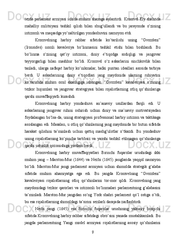 tezda parlament armiyasi ichida muhim shaxsga aylantirdi. Kromvel Ely shahrida
mahalliy   militsiyani   tashkil   qilish   bilan   shug‘ullandi   va   bu   jarayonda   o‘zining
intizomli va maqsadga yo‘naltirilgan yondashuvini namoyon etdi.
Kromvelning   harbiy   rahbar   sifatida   ko‘tarilishi   uning   “Gvozdeni”
(Ironsides)   nomli   kavaleriya   bo‘linmasini   tashkil   etishi   bilan   boshlandi.   Bu
bo‘linma   o‘zining   qat’iy   intizomi,   diniy   e’tiqodga   sodiqligi   va   jangovar
tayyorgarligi   bilan   mashhur   bo‘ldi.   Kromvel   o‘z   askarlarini   sinchkovlik   bilan
tanladi,   ularga   nafaqat   harbiy   ko‘nikmalar,   balki   puritan   ideallari   asosida   tarbiya
berdi.   U   askarlarining   diniy   e’tiqodlari   jang   maydonida   ularning   ruhiyatini
ko‘tarishda   muhim   omil   ekanligiga   ishongan.   “Gvozdeni”   kavaleriyasi   o‘zining
tezkor   hujumlari   va   jangovar   strategiyasi   bilan   rojalistlarning   otliq   qo‘shinlariga
qarshi muvaffaqiyatli kurashdi.
Kromvelning   harbiy   yondashuvi   an’anaviy   usullardan   farqli   edi.   U
askarlarning   jangovar   ruhini   oshirish   uchun   diniy   va   ma’naviy   motivatsiyadan
foydalangan bo‘lsa-da, uning strategiyasi professional harbiy intizom va taktikaga
asoslangan edi. Masalan, u otliq qo‘shinlarning jang maydonida bir butun sifatida
harakat   qilishini   ta’minlash   uchun   qattiq   mashg‘ulotlar   o‘tkazdi.   Bu   yondashuv
uning  rojalistlarning  ko‘pincha  tartibsiz  va  yaxshi   tashkil  etilmagan  qo‘shinlariga
qarshi ustunlik qozonishiga yordam berdi.
Kromvelning   harbiy   muvaffaqiyatlari   Birinchi   fuqarolar   urushidagi   ikki
muhim   jang   –   Marston-Mur   (1644)   va   Nezbi   (1645)   janglarida   yaqqol   namoyon
bo‘ldi.   Marston-Mur   jangi   parlament   armiyasi   uchun   shimolda   strategik   g‘alaba
sifatida   muhim   ahamiyatga   ega   edi.   Bu   jangda   Kromvelning   “Gvozdeni”
kavaleriyasi   rojalistlarning   otliq   qo‘shinlarini   tor-mor   qildi.   Kromvelning   jang
maydonidagi   tezkor   qarorlari   va   intizomli   bo‘linmalari   parlamentning   g‘alabasini
ta’minladi.   Marston-Mur   jangidan   so‘ng   York   shahri   parlament   qo‘l   ostiga   o‘tdi,
bu esa rojalistlarning shimoldagi ta’sirini sezilarli darajada zaiflashtirdi.
Nezbi   jangi   (1645)   esa   Birinchi   fuqarolar   urushining   yakuniy   bosqichi
sifatida Kromvelning harbiy rahbar sifatidagi obro‘sini yanada mustahkamladi. Bu
jangda   parlamentning   Yangi   model   armiyasi   rojalistlarning   asosiy   qo‘shinlarini
9