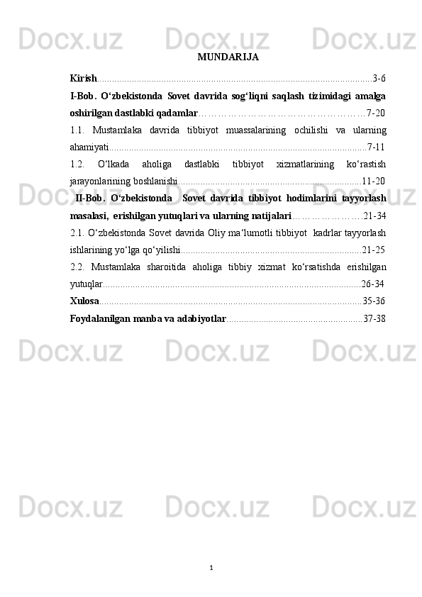 MUNDARIJA
Kirish ...............................................................................................................3-6
I-Bob.   O‘zbekistonda   Sovet   davrida   sog‘liqni   saqlash   tizimidagi   amalga
oshirilgan dastlabki qadamlar ……………………………………………7-20
1.1.   Mustamlaka   davrida   tibbiyot   muassalarining   ochilishi   va   ularning
ahamiyati........................................................................................................7-11
1.2.   O‘lkada   aholiga   dastlabki   tibbiyot   xizmatlarining   ko‘rastish
jarayonlarining boshlanishi..........................................................................11-20
  II-Bob.   O‘zbekistonda     Sovet   davrida   tibbiyot   hodimlarini   tayyorlash
masalasi,  erishilgan yutuqlari va ularning natijalari ………………….21-34
2.1. O‘zbekistonda Sovet davrida Oliy ma‘lumotli tibbiyot   kadrlar tayyorlash
ishlarining yo‘lga qo‘yilishi.........................................................................21-25
2.2.   Mustamlaka   sharoitida   aholiga   tibbiy   xizmat   ko‘rsatishda   erishilgan
yutuqlar........................................................................................................26-34
Xulosa ..........................................................................................................35-36
Foydalanilgan manba va adabiyotlar .......................................................37-38
1 