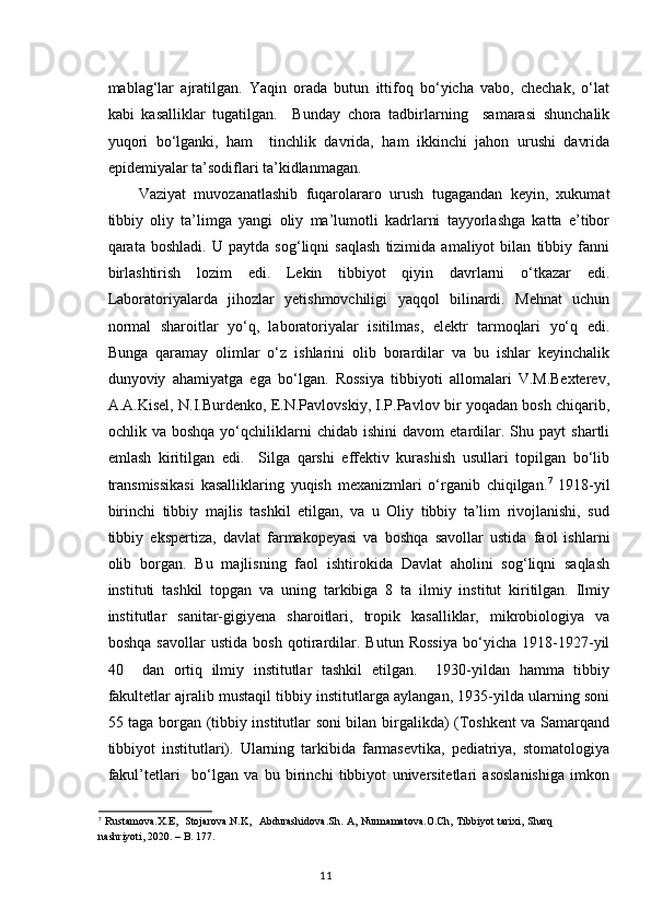 mablag‘lar   ajratilgan.   Yaqin   orada   butun   ittifoq   bo‘yicha   vabo,   chechak,   o‘lat
kabi   kasalliklar   tugatilgan.     Bunday   chora   tadbirlarning     samarasi   shunchalik
yuqori   bo‘lganki,   ham     tinchlik   davrida,   ham   ikkinchi   jahon   urushi   davrida
epidemiyalar ta’sodiflari ta’kidlanmagan. 
Vaziyat   muvozanatlashib   fuqarolararo   urush   tugagandan   keyin,   xukumat
tibbiy   oliy   ta’limga   yangi   oliy   ma’lumotli   kadrlarni   tayyorlashga   katta   e’tibor
qarata   boshladi.   U   paytda   sog‘liqni   saqlash   tizimida   amaliyot   bilan   tibbiy   fanni
birlashtirish   lozim   edi.   Lekin   tibbiyot   qiyin   davrlarni   o‘tkazar   edi.
Laboratoriyalarda   jihozlar   yetishmovchiligi   yaqqol   bilinardi.   Mehnat   uchun
normal   sharoitlar   yo‘q,   laboratoriyalar   isitilmas,   elektr   tarmoqlari   yo‘q   edi.
Bunga   qaramay   olimlar   o‘z   ishlarini   olib   borardilar   va   bu   ishlar   keyinchalik
dunyoviy   ahamiyatga   ega   bo‘lgan.   Rossiya   tibbiyoti   allomalari   V.M.Bexterev,
A.A.Kisel, N.I.Burdenko, E.N.Pavlovskiy, I.P.Pavlov bir yoqadan bosh chiqarib,
ochlik  va   boshqa   yo‘qchiliklarni   chidab  ishini   davom   etardilar.   Shu  payt   shartli
emlash   kiritilgan   edi.     Silga   qarshi   effektiv   kurashish   usullari   topilgan   bo‘lib
transmissikasi   kasalliklaring   yuqish   mexanizmlari   o‘rganib   chiqilgan. 7
  1918-yil
birinchi   tibbiy   majlis   tashkil   etilgan,   va   u   Oliy   tibbiy   ta’lim   rivojlanishi,   sud
tibbiy   ekspertiza,   davlat   farmakopeyasi   va   boshqa   savollar   ustida   faol   ishlarni
olib   borgan.   Bu   majlisning   faol   ishtirokida   Davlat   aholini   sog‘liqni   saqlash
instituti   tashkil   topgan   va   uning   tarkibiga   8   ta   ilmiy   institut   kiritilgan.   Ilmiy
institutlar   sanitar-gigiyena   sharoitlari,   tropik   kasalliklar,   mikrobiologiya   va
boshqa   savollar   ustida   bosh   qotirardilar.   Butun   Rossiya   bo‘yicha   1918-1927-yil
40     dan   ortiq   ilmiy   institutlar   tashkil   etilgan.     1930-yildan   hamma   tibbiy
fakultetlar ajralib mustaqil tibbiy institutlarga aylangan, 1935-yilda ularning soni
55 taga borgan (tibbiy institutlar soni bilan birgalikda) (Toshkent va Samarqand
tibbiyot   institutlari).   Ularning   tarkibida   farmasevtika,   pediatriya,   stomatologiya
fakul’tetlari     bo‘lgan   va   bu   birinchi   tibbiyot   universitetlari   asoslanishiga   imkon
7
  Rustamova . X . E ,    Stojarova . N . K ,    Abdurashidova . Sh .   A ,   Nurmamatova . O . Ch ,   Tibbiyot   tarixi ,   Sharq
nashriyoti , 2020. –  B . 177.
11 
