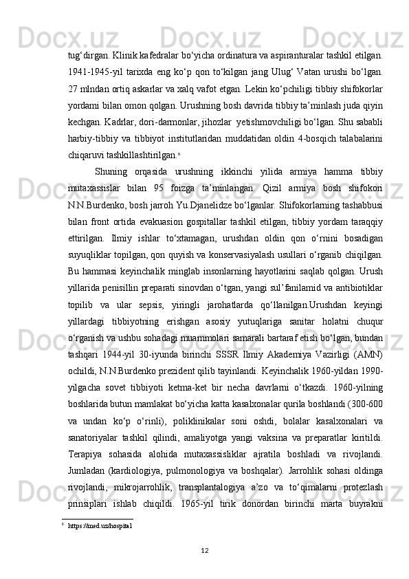 tug‘dirgan. Klinik kafedralar bo‘yicha ordinatura va aspiranturalar tashkil etilgan.
1941-1945-yil   tarixda   eng   ko‘p   qon   to‘kilgan   jang   Ulug‘   Vatan   urushi   bo‘lgan.
27 mlndan ortiq askarlar va xalq vafot etgan. Lekin ko‘pchiligi tibbiy shifokorlar
yordami bilan omon qolgan. Urushning bosh davrida tibbiy ta’minlash juda qiyin
kechgan. Kadrlar, dori-darmonlar, jihozlar  yetishmovchiligi bo‘lgan. Shu sababli
harbiy-tibbiy   va   tibbiyot   institutlaridan   muddatidan   oldin   4-bosqich   talabalarini
chiqaruvi tashkillashtirilgan. 8
  Shuning   orqasida   urushning   ikkinchi   yilida   armiya   hamma   tibbiy
mutaxassislar   bilan   95   foizga   ta’minlangan.   Qizil   armiya   bosh   shifokori
N.N.Burdenko, bosh jarroh Yu.Djanelidze bo‘lganlar. Shifokorlarning tashabbusi
bilan   front   ortida   evakuasion   gospitallar   tashkil   etilgan,   tibbiy   yordam   taraqqiy
ettirilgan.   Ilmiy   ishlar   to‘xtamagan,   urushdan   oldin   qon   o‘rnini   bosadigan
suyuqliklar topilgan, qon quyish va konservasiyalash usullari o‘rganib chiqilgan.
Bu hammasi  keyinchalik minglab insonlarning hayotlarini  saqlab qolgan. Urush
yillarida penisillin preparati sinovdan o‘tgan, yangi sul’fanilamid va antibiotiklar
topilib   va   ular   sepsis,   yiringli   jarohatlarda   qo‘llanilgan.Urushdan   keyingi
yillardagi   tibbiyotning   erishgan   asosiy   yutuqlariga   sanitar   holatni   chuqur
o‘rganish va ushbu sohadagi muammolari samarali bartaraf etish bo‘lgan, bundan
tashqari   1944-yil   30-iyunda   birinchi   SSSR   Ilmiy   Akademiya   Vazirligi   (AMN)
ochildi, N.N.Burdenko prezident qilib tayinlandi. Keyinchalik 1960-yildan 1990-
yilgacha   sovet   tibbiyoti   ketma-ket   bir   necha   davrlarni   o‘tkazdi.   1960-yilning
boshlarida butun mamlakat bo‘yicha katta kasalxonalar qurila boshlandi (300-600
va   undan   ko‘p   o‘rinli),   poliklinikalar   soni   oshdi,   bolalar   kasalxonalari   va
sanatoriyalar   tashkil   qilindi,   amaliyotga   yangi   vaksina   va   preparatlar   kiritildi.
Terapiya   sohasida   alohida   mutaxassisliklar   ajratila   boshladi   va   rivojlandi.
Jumladan   (kardiologiya,   pulmonologiya   va   boshqalar).   Jarrohlik   sohasi   oldinga
rivojlandi,   mikrojarrohlik,   transplantalogiya   a’zo   va   to‘qimalarni   protezlash
prinsiplari   ishlab   chiqildi.   1965-yil   tirik   donordan   birinchi   marta   buyrakni
8
    https :// med . uz / hospital
12 