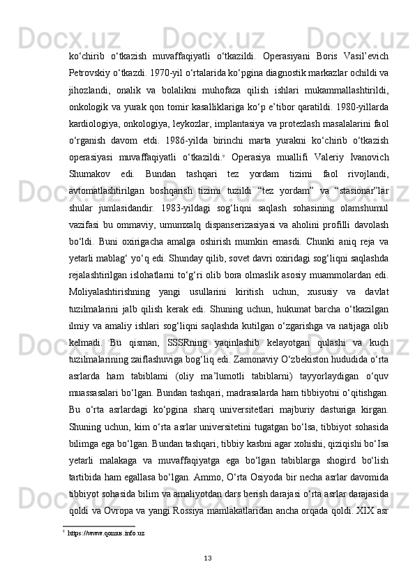 ko‘chirib   o‘tkazish   muvaffaqiyatli   o‘tkazildi.   Operasiyani   Boris   Vasil’evich
Petrovskiy o‘tkazdi. 1970-yil o‘rtalarida ko‘pgina diagnostik markazlar ochildi va
jihozlandi,   onalik   va   bolalikni   muhofaza   qilish   ishlari   mukammallashtirildi,
onkologik va yurak qon tomir kasalliklariga ko‘p e’tibor qaratildi. 1980-yillarda
kardiologiya, onkologiya, leykozlar, implantasiya va protezlash masalalarini faol
o‘rganish   davom   etdi.   1986-yilda   birinchi   marta   yurakni   ko‘chirib   o‘tkazish
operasiyasi   muvaffaqiyatli   o‘tkazildi. 9
  Operasiya   muallifi   Valeriy   Ivanovich
Shumakov   edi.   Bundan   tashqari   tez   yordam   tizimi   faol   rivojlandi,
avtomatlashtirilgan   boshqarish   tizimi   tuzildi   “tez   yordam”   va   “stasionar”lar
shular   jumlasidandir.   1983-yildagi   sog‘liqni   saqlash   sohasining   olamshumul
vazifasi   bu   ommaviy,   umumxalq   dispanserizasiyasi   va   aholini   profilli   davolash
bo‘ldi.   Buni   oxirigacha   amalga   oshirish   mumkin   emasdi.   Chunki   aniq   reja   va
yetarli mablag‘ yo‘q edi. Shunday qilib, sovet davri oxiridagi sog‘liqni saqlashda
rejalashtirilgan islohatlarni to‘g‘ri olib bora olmaslik asosiy muammolardan edi.
Moliyalashtirishning   yangi   usullarini   kiritish   uchun,   xususiy   va   davlat
tuzilmalarini   jalb   qilish   kerak   edi.   Shuning   uchun,   hukumat   barcha   o‘tkazilgan
ilmiy va amaliy ishlari  sog‘liqni saqlashda  kutilgan o‘zgarishga va natijaga olib
kelmadi.   Bu   qisman,   SSSRning   yaqinlashib   kelayotgan   qulashi   va   kuch
tuzilmalarining zaiflashuviga bog‘liq edi. Zamonaviy O‘zbekiston hududida o‘rta
asrlarda   ham   tabiblami   (oliy   ma’lumotli   tabiblarni)   tayyorlaydigan   o‘quv
muassasalari bo‘lgan. Bundan tashqari, madrasalarda ham tibbiyotni o‘qitishgan.
Bu   o‘rta   asrlardagi   ko‘pgina   sharq   universitetlari   majburiy   dasturiga   kirgan.
Shuning uchun, kim o‘rta asrlar universitetini  tugatgan bo‘lsa, tibbiyot sohasida
bilimga ega bo‘lgan. Bundan tashqari, tibbiy kasbni agar xohishi, qiziqishi bo‘Isa
yetarli   malakaga   va   muvaffaqiyatga   ega   bo‘lgan   tabiblarga   shogird   bo‘lish
tartibida ham egallasa bo‘lgan. Ammo, O‘rta Osiyoda bir necha asrlar davomida
tibbiyot sohasida bilim va amaliyotdan dars berish darajasi o‘rta asrlar darajasida
qoldi va Ovropa va yangi Rossiya mamlakatlaridan ancha orqada qoldi. XIX asr
9
   https :// www . qomus . info . uz
13 