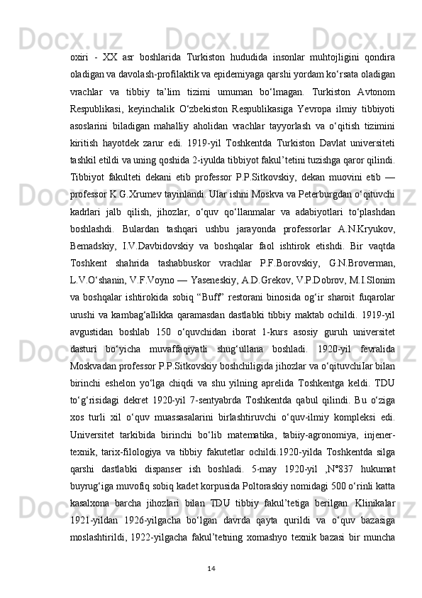 oxiri   -   XX   asr   boshlarida   Turkiston   hududida   insonlar   muhtojligini   qondira
oladigan va davolash-profilaktik va epidemiyaga qarshi yordam ko‘rsata oladigan
vrachlar   va   tibbiy   ta’lim   tizimi   umuman   bo‘lmagan.   Turkiston   Avtonom
Respublikasi,   keyinchalik   O‘zbekiston   Respublikasiga   Yevropa   ilmiy   tibbiyoti
asoslarini   biladigan   mahalliy   aholidan   vrachlar   tayyorlash   va   o‘qitish   tizimini
kiritish   hayotdek   zarur   edi.   1919-yil   Toshkentda   Turkiston   Davlat   universiteti
tashkil etildi va uning qoshida 2-iyulda tibbiyot fakul’tetini tuzishga qaror qilindi.
Tibbiyot   fakulteti   dekani   etib   professor   P.P.Sitkovskiy,   dekan   muovini   etib   —
professor K.G.Xrumev tayinlandi. Ular ishni Moskva va Peterburgdan o‘qituvchi
kadrlari   jalb   qilish,   jihozlar,   o‘quv   qo‘llanmalar   va   adabiyotlari   to‘plashdan
boshlashdi.   Bulardan   tashqari   ushbu   jarayonda   professorlar   A.N.Kryukov,
Bemadskiy,   I.V.Davbidovskiy   va   boshqalar   faol   ishtirok   etishdi.   Bir   vaqtda
Toshkent   shahrida   tashabbuskor   vrachlar   P.F.Borovskiy,   G.N.Broverman,
L.V.O‘shanin, V.F.Voyno — Yaseneskiy, A.D.Grekov, V.P.Dobrov, M.I.Slonim
va   boshqalar   ishtirokida   sobiq   “Buff”   restorani   binosida   og‘ir   sharoit   fuqarolar
urushi   va   kambag‘allikka   qaramasdan   dastlabki   tibbiy   maktab   ochildi.   1919-yil
avgustidan   boshlab   150   o‘quvchidan   iborat   1-kurs   asosiy   guruh   universitet
dasturi   bo‘yicha   muvaffaqiyatli   shug‘ullana   boshladi.   1920-yil   fevralida
Moskvadan professor P.P.Sitkovskiy boshchiligida jihozlar va o‘qituvchiIar bilan
birinchi   eshelon   yo‘lga   chiqdi   va   shu   yilning   aprelida   Toshkentga   keldi.   TDU
to‘g‘risidagi   dekret   1920-yil   7-sentyabrda   Toshkentda   qabul   qilindi.   Bu   o‘ziga
xos   turli   xil   o‘quv   muassasalarini   birlashtiruvchi   o‘quv-ilmiy   kompleksi   edi.
Universitet   tarkibida   birinchi   bo‘lib   matematika,   tabiiy-agronomiya,   injener-
texnik,   tarix-filologiya   va   tibbiy   fakutetlar   ochildi.1920-yilda   Toshkentda   silga
qarshi   dastlabki   dispanser   ish   boshladi.   5-may   1920-yil   ,N°837   hukumat
buyrug‘iga muvofiq sobiq kadet korpusida Poltoraskiy nomidagi 500 o‘rinli katta
kasalxona   barcha   jihozlari   bilan   TDU   tibbiy   fakul’tetiga   berilgan.   Klinikalar
1921-yildan   1926-yilgacha   bo‘lgan   davrda   qayta   qurildi   va   o‘quv   bazasiga
moslashtirildi,   1922-yilgacha   fakul’tetning   xomashyo   texnik   bazasi   bir   muncha
14 