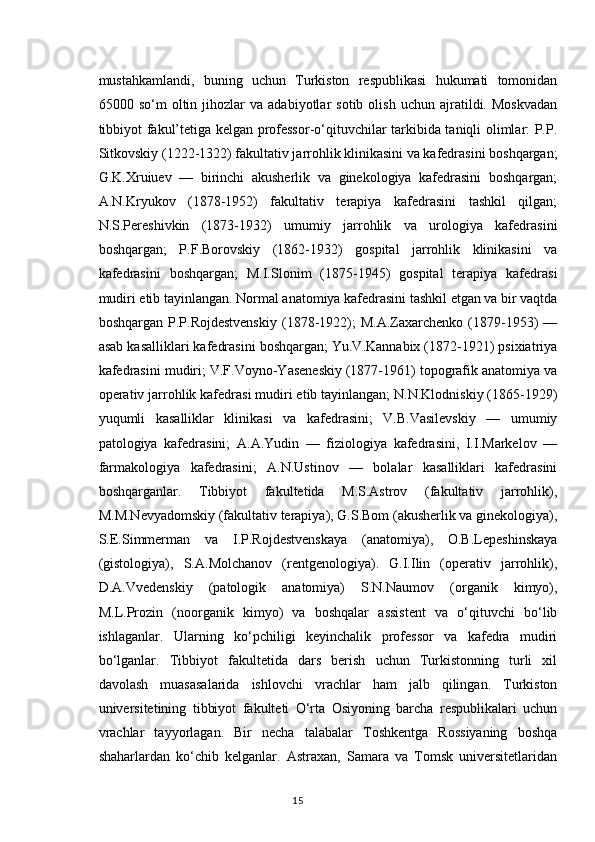 mustahkamlandi,   buning   uchun   Turkiston   respublikasi   hukumati   tomonidan
65000  so‘m   oltin  jihozlar   va   adabiyotlar   sotib   olish   uchun   ajratildi.   Moskvadan
tibbiyot fakul’tetiga kelgan professor-o‘qituvchilar tarkibida taniqli olimlar: P.P.
Sitkovskiy (1222-1322) fakultativ jarrohlik klinikasini va kafedrasini boshqargan;
G.K.Xruiuev   —   birinchi   akusherlik   va   ginekologiya   kafedrasini   boshqargan;
A.N.Kryukov   (1878-1952)   fakultativ   terapiya   kafedrasini   tashkil   qilgan;
N.S.Pereshivkin   (1873-1932)   umumiy   jarrohlik   va   urologiya   kafedrasini
boshqargan;   P.F.Borovskiy   (1862-1932)   gospital   jarrohlik   klinikasini   va
kafedrasini   boshqargan;   M.I.Slonim   (1875-1945)   gospital   terapiya   kafedrasi
mudiri etib tayinlangan. Normal anatomiya kafedrasini tashkil etgan va bir vaqtda
boshqargan   P.P.Rojdestvenskiy   (1878-1922);   M.A.Zaxarchenko  (1879-1953)   —
asab kasalliklari kafedrasini boshqargan; Yu.V.Kannabix (1872-1921) psixiatriya
kafedrasini mudiri; V.F.Voyno-Yaseneskiy (1877-1961) topografik anatomiya va
operativ jarrohlik kafedrasi mudiri etib tayinlangan; N.N.Klodniskiy (1865-1929)
yuqumli   kasalliklar   klinikasi   va   kafedrasini;   V.B.Vasilevskiy   —   umumiy
patologiya   kafedrasini;   A.A.Yudin   —   fiziologiya   kafedrasini,   I.I.Markelov   —
farmakologiya   kafedrasini;   A.N.Ustinov   —   bolalar   kasalliklari   kafedrasini
boshqarganlar.   Tibbiyot   fakultetida   M.S.Astrov   (fakultativ   jarrohlik),
M.M.Nevyadomskiy (fakultativ terapiya), G.S.Bom (akusherlik va ginekologiya),
S.E.Simmerman   va   I.P.Rojdestvenskaya   (anatomiya),   O.B.Lepeshinskaya
(gistologiya),   S.A.Molchanov   (rentgenologiya).   G.I.Ilin   (operativ   jarrohlik),
D.A.Vvedenskiy   (patologik   anatomiya)   S.N.Naumov   (organik   kimyo),
M.L.Prozin   (noorganik   kimyo)   va   boshqalar   assistent   va   o‘qituvchi   bo‘lib
ishlaganlar.   Ularning   ko‘pchiligi   keyinchalik   professor   va   kafedra   mudiri
bo‘lganlar.   Tibbiyot   fakultetida   dars   berish   uchun   Turkistonning   turli   xil
davolash   muasasalarida   ishlovchi   vrachlar   ham   jalb   qilingan.   Turkiston
universitetining   tibbiyot   fakulteti   O‘rta   Osiyoning   barcha   respublikalari   uchun
vrachlar   tayyorlagan.   Bir   necha   talabalar   Toshkentga   Rossiyaning   boshqa
shaharlardan   ko‘chib   kelganlar.   Astraxan,   Samara   va   Tomsk   universitetlaridan
15 