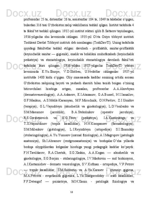 professorlar 25 ta, dotsentlar 26 ta, assistentlar 104 ta, 1049 ta talabalar o‘qigan,
bulardan 316 tasi O‘zbekiston xalqi vakilillarini tashkil qilgan. Institut tarkibida 4
ta fakul’tet tashkil qilingan. 1932-yil institut rektori qilib B.Sattarov tayinlangan,
1936-yilgacha   shu   lavozimda   ishlagan.   1935-yil   O‘rta   Osiyo   tibbiyot   instituti
Toshkent Davlat Tibbiyot instituti deb nomlangan (ToshDavTI). Uning tarkibida
quyidagi   fakultetlar   tashkil   etilgan:   davolash   -   profilaktik,   sanitar-profilaktik
(keyinchalik sanitar — gigienik), onalik va bolalikni muhofazalash (keyinchalik
pediatriya)   va   stomatologiya,   keyinchalik   stomatologiya   davolash   fakul’teti
tarkibida   kurs   qilingan.   1936-yildan   1937-yilgacha   ToshDavTI   rektori
lavozimida   E.Yu.Shurpe,   V.D.Shtiben,   U.Nedritlar   ishlaganlar.   1937-yil
institutda   1400   kishi   o‘qigan.   Oliy   muassasada   kadrlar   sonining   ortishi   asosan
O‘zbekiston   xalqining   hayoti   va   yashash   sharoiti   bilan   tanish   boigan   o‘zining
bitiruvchilari   hisobiga   ortgan,   masalan,   professorlar   A.A.Akovbyan
(dermatovenerologiya);   A.A.Askarov,   E.I.Ataxanov,   G.A.Bussel,   N.I.Ismailov,
G.F.Mankus,   A.S.Melik-Karamyan,   M.F.Mirochnik,   O.N.Pavlov,   Z.I.Umidov
(terapiya);   G.L.Vaynshteyn   (akusherlik   va   ginekologiya);   L.D.Vasilenko   va
S.M.Masumov   (jarrohlik);   B.A.Stekolnikov   (operativ   jarrohiya);
R.S.Gershenovich   va   K.G.Titov   (pediatriya);   I.A.Kassirskogo   va
T.X.Najmitdinov   (tropik   kasalliklar);   N.N.Kompansev   (farmakologiya);
S.M.Milenkov   (gistologiya),   L.I.Reyxshteyn   (ortopediya)   S.I.Shumskiy
(otolaringologiya), A.Yu.Yunusov (normal fiziologiya), A.I.Magrupov (patologik
anatomiya),   Sh.I.Abramov   (rentgenoanatomiya)   va   boshqalar.O‘sha   yillarda
boshqa   oliygohlardan   kelganlar   hisobiga   yangi   pedagogik   kadrlar   ko‘paydi:
F.N.Tavildarov,   R.A.Chertok,   S.G.Xaskin,   A.A.Kogan   —   akusherlik   va
ginekologiya,   S.G.Borjim   -   otolaringologiya,   I.V.Markovin   —   sud   biokimyosi,
A.I.Kartamishev   -   dermato   venerologiya,   S.V.Kofman   -   ortopediya,   V.P.Petrov
—   tropik   kasalliklar,   S.M.Subbotin   va   A.Ya.Karasev   -   ijtimoiy   gigiena,
M.A.Petrova   -   ovqatlanish   gigienasi,   L.Ya.Shargorodskiy   —   asab   kasalliklari,
F.F.Detengof   —   psixiatriya,   M.N.Xanin   -   patologik   fiziologiya   va
18 