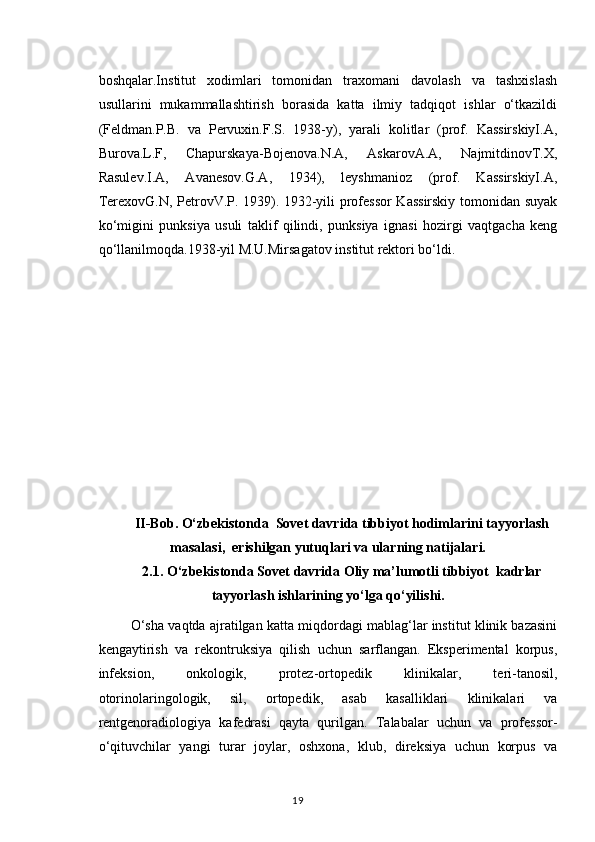 boshqalar.Institut   xodimlari   tomonidan   traxomani   davolash   va   tashxislash
usullarini   mukammallashtirish   borasida   katta   ilmiy   tadqiqot   ishlar   o‘tkazildi
(Feldman.P.B.   va   Pervuxin.F.S.   1938-y),   yarali   kolitlar   (prof.   KassirskiyI.A,
Burova.L.F,   Chapurskaya-Bojenova.N.A,   AskarovA.A,   NajmitdinovT.X,
Rasulev.I.A,   Avanesov.G.A,   1934),   leyshmanioz   (prof.   KassirskiyI.A,
TerexovG.N, PetrovV.P. 1939). 1932-yili professor Kassirskiy tomonidan suyak
ko‘migini   punksiya   usuli   taklif   qilindi,   punksiya   ignasi   hozirgi   vaqtgacha   keng
qo‘llanilmoqda.1938-yil M.U.Mirsagatov institut rektori bo‘ldi.
II-Bob. O‘zbekistonda  Sovet davrida tibbiyot hodimlarini tayyorlash
masalasi,  erishilgan yutuqlari va ularning natijalari.
2.1. O‘zbekistonda Sovet davrida Oliy ma’lumotli tibbiyot  kadrlar
tayyorlash ishlarining yo‘lga qo‘yilishi.
 O‘sha vaqtda ajratilgan katta miqdordagi mablag‘lar institut klinik bazasini
kengaytirish   va   rekontruksiya   qilish   uchun   sarflangan.   Eksperimental   korpus,
infeksion,   onkologik,   protez-ortopedik   klinikalar,   teri-tanosil,
otorinolaringologik,   sil,   ortopedik,   asab   kasalliklari   klinikalari   va
rentgenoradiologiya   kafedrasi   qayta   qurilgan.   Talabalar   uchun   va   professor-
o‘qituvchilar   yangi   turar   joylar,   oshxona,   klub,   direksiya   uchun   korpus   va
19