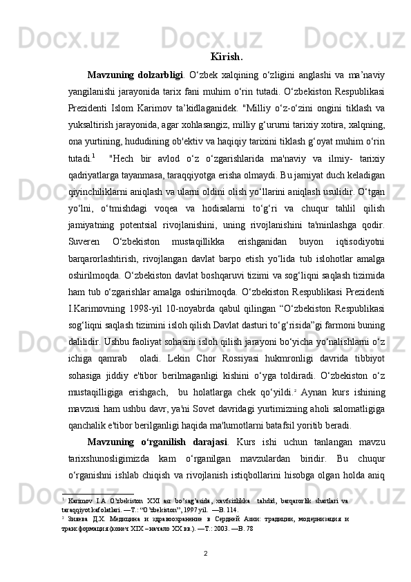 Kirish .
Mavzuning   dolzarbligi .   O‘zbek   xalqining   o‘zligini   anglashi   va   ma’naviy
yangilanishi   jarayonida   tarix   fani   muhim   o‘rin   tutadi.   O‘zbekiston   Respublikasi
Prezidenti   Islom   Karimov   ta’kidlaganidek.   "Milliy   o‘z-o‘zini   ongini   tiklash   va
yuksaltirish jarayonida, agar xohlasangiz, milliy g‘ururni tarixiy xotira, xalqning,
ona yurtining, hududining ob'ektiv va haqiqiy tarixini tiklash g‘oyat muhim o‘rin
tutadi. 1
    "Hech   bir   avlod   o‘z   o‘zgarishlarida   ma'naviy   va   ilmiy-   tarixiy
qadriyatlarga tayanmasa, taraqqiyotga erisha olmaydi. Bu jamiyat duch keladigan
qiyinchiliklarni aniqlash va ularni oldini olish yo‘llarini aniqlash usulidir. O‘tgan
yo‘lni,   o‘tmishdagi   voqea   va   hodisalarni   to‘g‘ri   va   chuqur   tahlil   qilish
jamiyatning   potentsial   rivojlanishini,   uning   rivojlanishini   ta'minlashga   qodir.
Suveren   O‘zbekiston   mustaqillikka   erishganidan   buyon   iqtisodiyotni
barqarorlashtirish,   rivojlangan   davlat   barpo   etish   yo‘lida   tub   islohotlar   amalga
oshirilmoqda. O‘zbekiston davlat boshqaruvi tizimi va sog‘liqni saqlash tizimida
ham   tub  o‘zgarishlar  amalga   oshirilmoqda.   O‘zbekiston   Respublikasi  Prezidenti
I.Karimovning   1998-yil   10-noyabrda   qabul   qilingan   “O‘zbekiston   Respublikasi
sog‘liqni saqlash tizimini isloh qilish Davlat dasturi to‘g‘risida”gi farmoni buning
dalilidir. Ushbu faoliyat sohasini isloh qilish jarayoni bo‘yicha yo‘nalishlarni o‘z
ichiga   qamrab     oladi.   Lekin   Chor   Rossiyasi   hukmronligi   davrida   tibbiyot
sohasiga   jiddiy   e'tibor   berilmaganligi   kishini   o‘yga   toldiradi.   O‘zbekiston   o‘z
mustaqilligiga   erishgach,     bu   holatlarga   chek   qo‘yildi. 2
  Aynan   kurs   ishining
mavzusi ham ushbu davr, ya'ni Sovet davridagi yurtimizning aholi salomatligiga
qanchalik e'tibor berilganligi haqida ma'lumotlarni batafsil yoritib beradi.
Mavzuning   o‘rganilish   darajasi .   Kurs   ishi   uchun   tanlangan   mavzu
tarixshunosligimizda   kam   о‘rganilgan   mavzulardan   biridir.   Bu   chuqur
o‘rganishni   ishlab   chiqish   va   rivojlanish   istiqbollarini   hisobga   olgan   holda   aniq
1
  Karimov   I.A   O’zbekiston   XXI   asr   bo’sag’asida,   xavfsizlikka     tahdid,   barqarorlik   shartlari   va
taraqqiyot kafolatlari. —T.: “O’zbekiston”, 1997 yil.   — B . 114.
2
  Зияева   Д.Х.   Медицина   и   здравоохранение   в   Сердней   Азии:   традиции,   модернизация   и
трансформация (конеч  XIX  – начало  XX  вв.). —Т.: 2003. — B . 78
2 