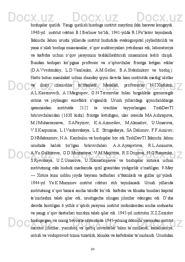 boshqalar qurildi. Yangi qurilish hisobiga institut maydoni ikki baravar kengaydi.
1940-yil     institut   rektori   B.I.Berliner   bo‘ldi,   1941-yilda   R.I.Po‘latov   tayinlandi.
Ikkinchi   Jahon   urushi   yillarida   institut   hududida   evakogospital   joylashtirildi   va
yana o‘nlab boshqa muassasalar, o‘quv auditoriyalari yetishmas edi, laboratoriya
va   kafedra   uchun   o‘quv   jarayonini   tashkillashtirish   muammosi   kelib   chiqdi.
Bundan   tashqari   ko‘pgina   professor   va   o‘qituvchilar   frontga   ketgan   edilar
(D.A.Vvedenskiy,   L.D.Vasilenko,   A.M.Geller,   B.A.Stekolnikov   va   boshq.).
Hatto butun mamlakat uchun shunday qiyin davrda ham institutda mashg‘ulotlar
va   ilmiy   izlanishlar   to‘xtamadi.   Masalan,   professorlar   N.I.Xodukin,
A.L.Kasenovich,   A.I.Magrupov,   G.N.Terexovlar   bilan   birgalikda   gemorragik
isitma   va   joylangar   ensefaliti   o‘rganildi.   Urush   yillaridagi   qiyinchiliklarga
qaramasdan   institutda   2122   ta   vrachlar   tayyorlangan.   ToshDavTI
bitiruvchilaridan   (1630   kishi)   frontga   ketishgan,   ular   orasida   MA.Ashrapova,
M.J.Muharramova,   S.AFayziev,   K.A.Axmedov,   M.Akmalov,   U.Umarova,
V.S.Karpuxina,   L.I.Vaskovskaya,   L.E.   Strugaskaya,   SA.Dalimov,   F.F.Amirov,
D.NMaksumov, N.A. Kambulin va boshqalar bor edi.ToshDavTI Ikkinchi Jahon
urushida   halok   bo‘lgan   bitiruvchilari:   A.A.Ayrapetova,   R.L.Aminova,
A.Yu.Gulkorova,   G.D.Muxtanova,   V.M.Majitova,   R.S.Oripova,   N.G.Ramenko,
S.Rjevskaya,   U.Z.Umarova,   U.Xikmatxujaeva   va   boshqalar   xotirasi   uchun
institutning   eski   hududi   markazida   qizil   granitdan   yodgorlik   o‘matilgan.   9-May
—   Xotira   kuni   ushbu   joyda   bayram   tadbirlari   o‘tkaziladi   va   gullar   qo‘yiladi.
1944-yil   Ya.K.Muminov   institut   rektori   etib   tayinlanadi.   Urush   yillarida
institutning o‘quv bazasi ancha talofat ko‘rdi: kafedra va klinika binolari kapital
ta’mirlashni   talab   qilar   edi,   urushgacha   olingan   jihozlar   eskirgan   edi.   O‘sha
davrda   kiritilgan   6   yillik   o‘qitish   jarayoni   institut   xodimlaridan   ancha   mehnatni
va yangi o‘quv dasturlari tuzishni talab qilar edi. 1945-yil institutni X.Z.Zoxidov
boshqargan, va uning bevosita ishtirokida 1945-yilning ikkinchi yarmidan institut
maxsus   jihozlar,   yumshoq   va   qattiq   inventarlar   bilan   ta’minlandi,   kanalizasiya,
isitish va vodoprovod tizimi tuzatildi, klinika va kafedralar ta’mirlandi. Urushdan
20 