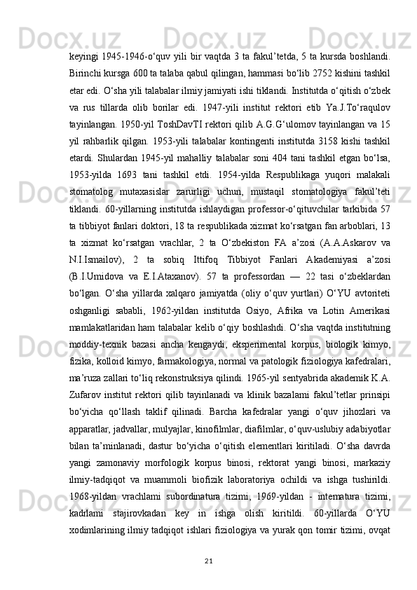 keyingi  1945-1946-o‘quv yili  bir  vaqtda 3 ta fakul’tetda,  5 ta kursda  boshlandi.
Birinchi kursga 600 ta talaba qabul qilingan, hammasi bo‘lib 2752 kishini tashkil
etar edi. O‘sha yili talabalar ilmiy jamiyati ishi tiklandi. Institutda o‘qitish o‘zbek
va   rus   tillarda   olib   borilar   edi.   1947-yili   institut   rektori   etib   Ya.J.To‘raqulov
tayinlangan. 1950-yil ToshDavTI rektori qilib A.G.G‘ulomov tayinlangan va 15
yil   rahbarlik   qilgan.   1953-yili   talabalar   kontingenti   institutda   3158   kishi   tashkil
etardi.   Shulardan   1945-yil   mahalliy   talabalar   soni   404   tani   tashkil   etgan   bo‘lsa,
1953-yilda   1693   tani   tashkil   etdi.   1954-yilda   Respublikaga   yuqori   malakali
stomatolog   mutaxasislar   zarurligi   uchun,   mustaqil   stomatologiya   fakul’teti
tiklandi.  60-yillarning   institutda  ishlaydigan   professor-o‘qituvchilar   tarkibida   57
ta tibbiyot fanlari doktori, 18 ta respublikada xizmat ko‘rsatgan fan arboblari, 13
ta   xizmat   ko‘rsatgan   vrachlar,   2   ta   O‘zbekiston   FA   a’zosi   (A.A.Askarov   va
N.I.Ismailov),   2   ta   sobiq   Ittifoq   Tibbiyot   Fanlari   Akademiyasi   a’zosi
(B.I.Umidova   va   E.I.Ataxanov).   57   ta   professordan   —   22   tasi   o‘zbeklardan
bo‘lgan.   O‘sha   yillarda   xalqaro   jamiyatda   (oliy   o‘quv   yurtlari)   O‘YU   avtoriteti
oshganligi   sababli,   1962-yildan   institutda   Osiyo,   Afrika   va   Lotin   Amerikasi
mamlakatlaridan ham talabalar kelib o‘qiy boshlashdi. O‘sha vaqtda institutning
moddiy-texnik   bazasi   ancha   kengaydi,   eksperimental   korpus,   biologik   kimyo,
fizika, kolloid kimyo, farmakologiya, normal va patologik fiziologiya kafedralari,
ma’ruza zallari to‘liq rekonstruksiya qilindi. 1965-yil sentyabrida akademik K.A.
Zufarov   institut   rektori   qilib   tayinlanadi   va   klinik   bazalami   fakul’tetlar   prinsipi
bo‘yicha   qo‘llash   taklif   qilinadi.   Barcha   kafedralar   yangi   o‘quv   jihozlari   va
apparatlar, jadvallar, mulyajlar, kinofilmlar, diafilmlar, o‘quv-uslubiy adabiyotlar
bilan   ta’minlanadi,   dastur   bo‘yicha   o‘qitish   elementlari   kiritiladi.   O‘sha   davrda
yangi   zamonaviy   morfologik   korpus   binosi,   rektorat   yangi   binosi,   markaziy
ilmiy-tadqiqot   va   muammoli   biofizik   laboratoriya   ochildi   va   ishga   tushirildi.
1968-yildan   vrachlami   subordinatura   tizimi,   1969-yildan   -   intematura   tizimi,
kadrlami   stajirovkadan   key   in   ishga   olish   kiritildi.   60-yillarda   O‘YU
xodimlarining ilmiy tadqiqot ishlari fiziologiya va yurak qon tomir tizimi, ovqat
21 